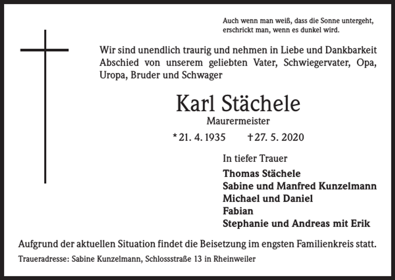 <p>Auch wenn man weiß, dass die Sonne untergeht,<br />erschrickt man, wenn es dunkel wird.</p><p>Wir sind unendlich traurig und nehmen in Liebe und Dankbarkeit<br />­A bschied von unserem geliebten Vater, Schwiegervater, Opa,<br />­Uropa, Bruder und Schwager</p><p>Karl Stächele<br />Maurermeister</p><p>* 21. 4. 1935 † 27. 5. 2020<br />In tiefer Trauer<br />Thomas Stächele<br />Sabine und Manfred Kunzelmann<br />Michael und Daniel<br />Fabian<br />Stephanie und Andreas mit Erik<br />Aufgrund der aktuellen Situation findet die Beisetzung im engsten Familienkreis statt.<br />Traueradresse: Sabine Kunzelmann, Schlossstraße 13 in Rheinweiler</p>