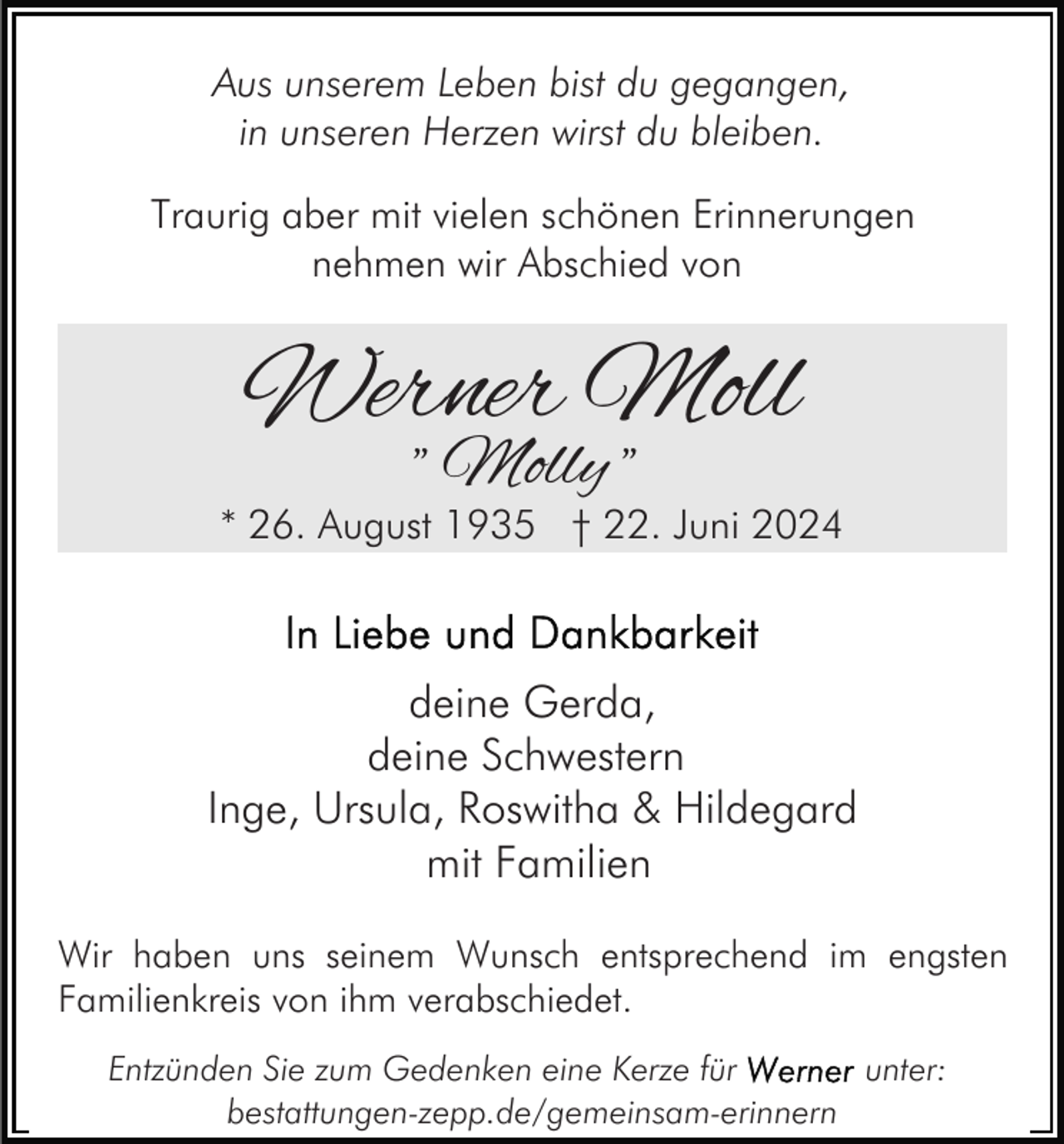 <p>Aus unserem Leben bist du gegangen,<br />in unseren Herzen wirst du bleiben.<br />Traurig aber mit vielen schönen Erinnerungen<br />nehmen wir Abschied von</p><p>Werner Moll<br />" Molly "</p><p>* 26. August 1935 † 22. Juni 2024</p><p>deine Gerda,<br />deine Schwestern<br />Inge, Ursula, Roswitha &amp; Hildegard<br />mit Familien<br />Wir haben uns seinem Wunsch entsprechend im engsten<br />Familienkreis von ihm verabschiedet.<br />Entzünden Sie zum Gedenken eine Kerze für<br />unter:<br />bestattungen-zepp.de/gemeinsam-erinnern</p>