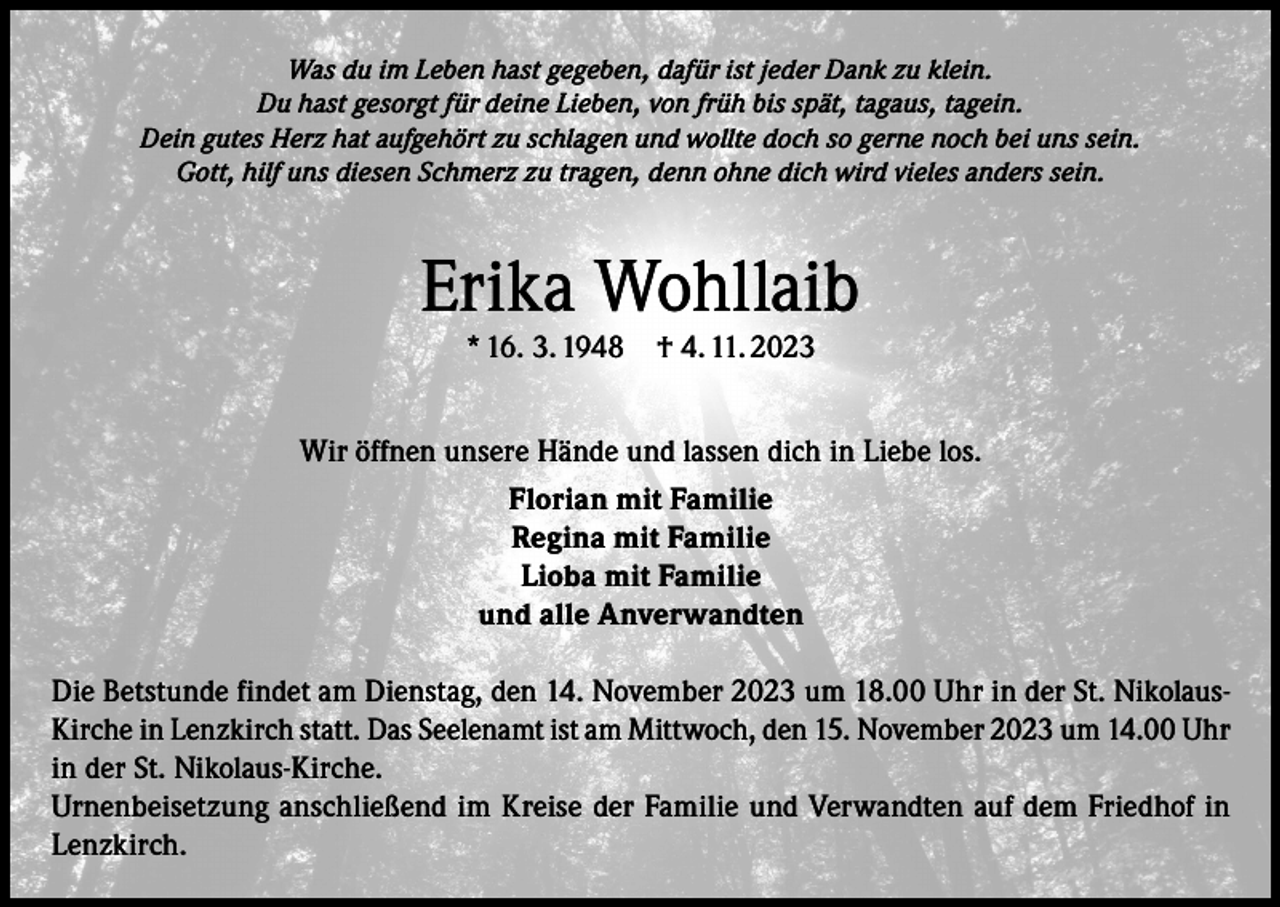 <p>Was du im Leben hast gegeben, dafür ist jeder Dank zu klein.<br />Du hast gesorgt für deine Lieben, von früh bis spät, tagaus, tagein.<br />Dein gutes Herz hat aufgehört zu schlagen und wollte doch so gerne noch bei uns sein.<br />Gott, hilf uns diesen Schmerz zu tragen, denn ohne dich wird vieles anders sein.</p><p>Erika Wohllaib<br />* 16. 3. 1948</p><p>† 4. 11. 2023</p><p>Wir öffnen unsere Hände und lassen dich in Liebe los.<br />Florian mit Familie<br />Regina mit Familie<br />Lioba mit Familie<br />und alle Anverwandten<br />Die Betstunde findet am Dienstag, den 14. November 2023 um 18.00 Uhr in der St. NikolausKirche in Lenzkirch statt. Das Seelenamt ist am Mittwoch, den 15. November 2023 um 14.00 Uhr<br />in der St. Nikolaus-Kirche.<br />Urnenbeisetzung anschließend im Kreise der Familie und Verwandten auf dem Friedhof in<br />Lenzkirch.</p>