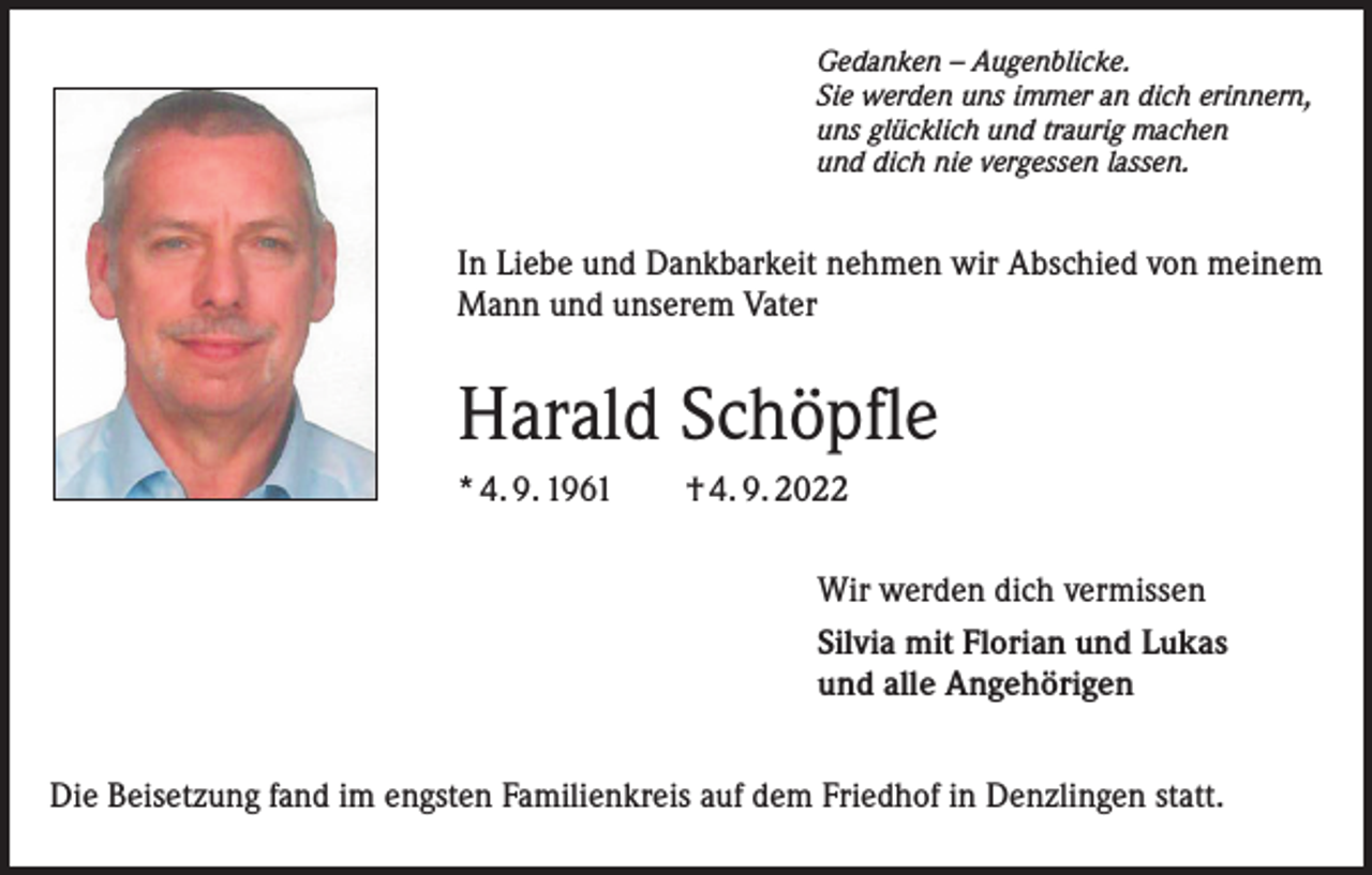 <p>Gedanken – Augenblicke.<br />Sie werden uns immer an dich erinnern,<br />uns glücklich und traurig machen<br />und dich nie vergessen lassen.</p><p>In Liebe und Dankbarkeit nehmen wir Abschied von meinem<br />Mann und unserem Vater</p><p>Harald Schöpfle<br />* 4. 9. 1961 † 4. 9. 2022<br />Wir werden dich vermissen<br />Silvia mit Florian und Lukas<br />und alle Angehörigen<br />Die Beisetzung fand im engsten Familienkreis auf dem Friedhof in Denzlingen statt.</p>