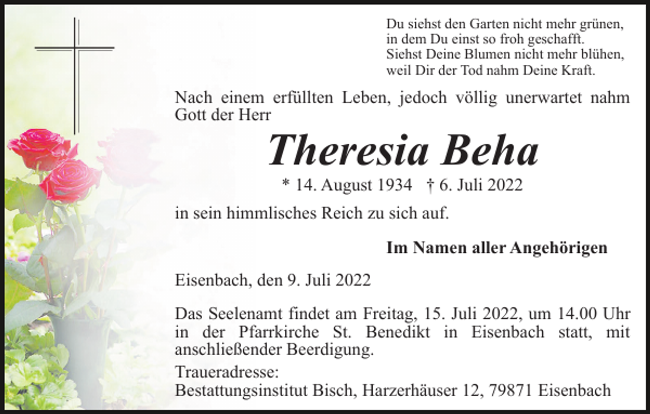 <p>Du siehst den Garten nicht mehr grünen,<br />in dem Du einst so froh geschafft.<br />Siehst Deine Blumen nicht mehr blühen,<br />weil Dir der Tod nahm Deine Kraft.</p><p>Nach einem erfüllten Leben, jedoch völlig unerwartet nahm<br />Gott der Herr</p><p>Theresia Beha<br />* 14. August 1934 † 6. Juli 2022</p><p>in sein himmlisches Reich zu sich auf.<br />Im Namen aller Angehörigen<br />Eisenbach, den 9. Juli 2022<br />Das Seelenamt findet am Freitag, 15. Juli 2022, um 14.00 Uhr<br />in der Pfarrkirche St. Benedikt in Eisenbach statt, mit<br />anschließender Beerdigung.<br />Traueradresse:<br />Bestattungsinstitut Bisch, Harzerhäuser 12, 79871 Eisenbach</p>