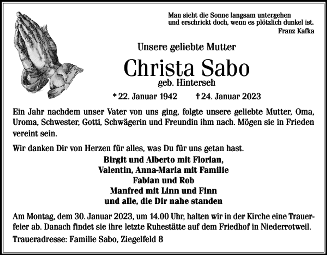 <p>Man sieht die Sonne langsam untergehen<br />und erschrickt doch, wenn es plötzlich dunkel ist.</p><p>Franz Kafka</p><p>Unsere geliebte Mutter</p><p>Christa Sabo<br />geb. Hinterseh</p><p>* 22. Januar 1942 † 24. Januar 2023<br />Ein Jahr nachdem unser Vater von uns ging, folgte unsere geliebte Mutter, Oma,<br />­Uroma, Schwester, Gotti, Schwägerin und Freundin ihm nach. Mögen sie in Frieden<br />vereint sein.<br />Wir danken Dir von Herzen für alles, was Du für uns getan hast.<br />Birgit und Alberto mit Florian,<br />Valentin, Anna-Maria mit Familie<br />Fabian und Rob<br />Manfred mit Linn und Finn<br />und alle, die Dir nahe standen<br />Am Montag, dem 30. Januar 2023, um 14.00 Uhr, halten wir in der Kirche eine Trauerfeier ab. Danach findet sie ihre letzte Ruhestätte auf dem Friedhof in Niederrotweil.<br />Traueradresse: Familie Sabo, Ziegelfeld 8</p>