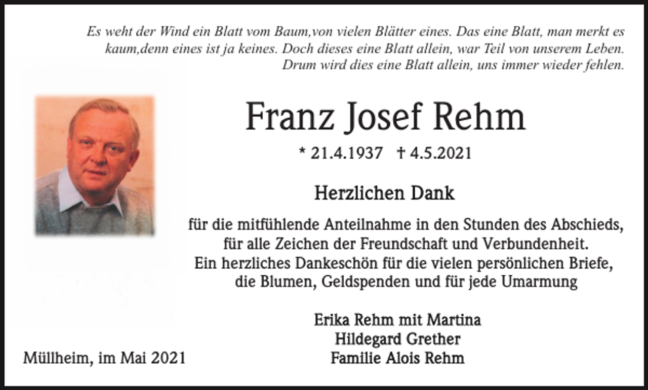 <p>Es weht der Wind ein Blatt vom Baum,von vielen Blätter eines. Das eine Blatt, man merkt es<br />kaum,denn eines ist ja keines. Doch dieses eine Blatt allein, war Teil von unserem Leben.<br />Drum wird dies eine Blatt allein, uns immer wieder fehlen.</p><p>Franz Josef Rehm<br />* 21.4.1937 † 4.5.2021</p><p>für die mitfühlende Anteilnahme in den Stunden des Abschieds,<br />für alle Zeichen der Freundschaft und Verbundenheit.<br />Ein herzliches Dankeschön für die vielen persönlichen Briefe,<br />die Blumen, Geldspenden und für jede Umarmung</p><p>Müllheim, im Mai 2021</p>
