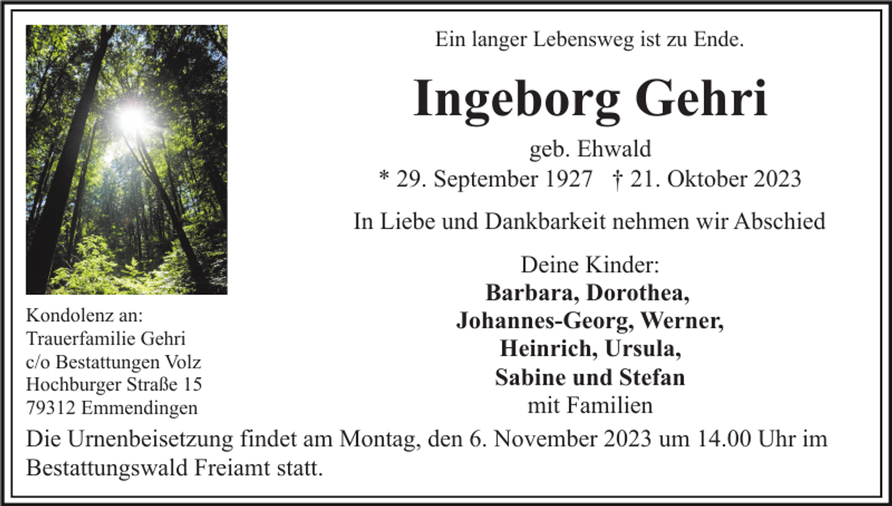 <p>Ein langer Lebensweg ist zu Ende.</p><p>Ingeborg Gehri<br />geb. Ehwald<br />* 29. September 1927 † 21. Oktober 2023<br />In Liebe und Dankbarkeit nehmen wir Abschied<br />Deine Kinder:<br />Barbara, Dorothea,<br />Kondolenz an:<br />Johannes-Georg, Werner,<br />Trauerfamilie Gehri<br />Heinrich, Ursula,<br />c/o Bestattungen Volz<br />Sabine und Stefan<br />Hochburger Straße 15<br />mit Familien<br />79312 Emmendingen<br />Die Urnenbeisetzung findet am Montag, den 6. November 2023 um 14.00 Uhr im<br />Bestattungswald Freiamt statt.</p>