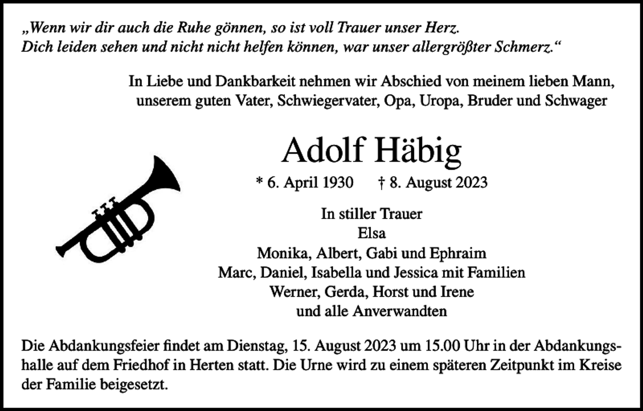 <p>„Wenn wir dir auch die Ruhe gönnen, so ist voll Trauer unser Herz.<br />Dich leiden sehen und nicht nicht helfen können, war unser allergrößter Schmerz.“<br />In Liebe und Dankbarkeit nehmen wir Abschied von meinem lieben Mann,<br />unserem guten Vater, Schwiegervater, Opa, Uropa, Bruder und Schwager</p><p>Adolf Häbig<br />* 6. April 1930</p><p>† 8. August 2023</p><p>In stiller Trauer<br />Elsa<br />Monika, Albert, Gabi und Ephraim<br />Marc, Daniel, Isabella und Jessica mit Familien<br />Werner, Gerda, Horst und Irene<br />und alle Anverwandten<br />Die Abdankungsfeier findet am Dienstag, 15. August 2023 um 15.00 Uhr in der Abdankungshalle auf dem Friedhof in Herten statt. Die Urne wird zu einem späteren Zeitpunkt im Kreise<br />der Familie beigesetzt.</p>
