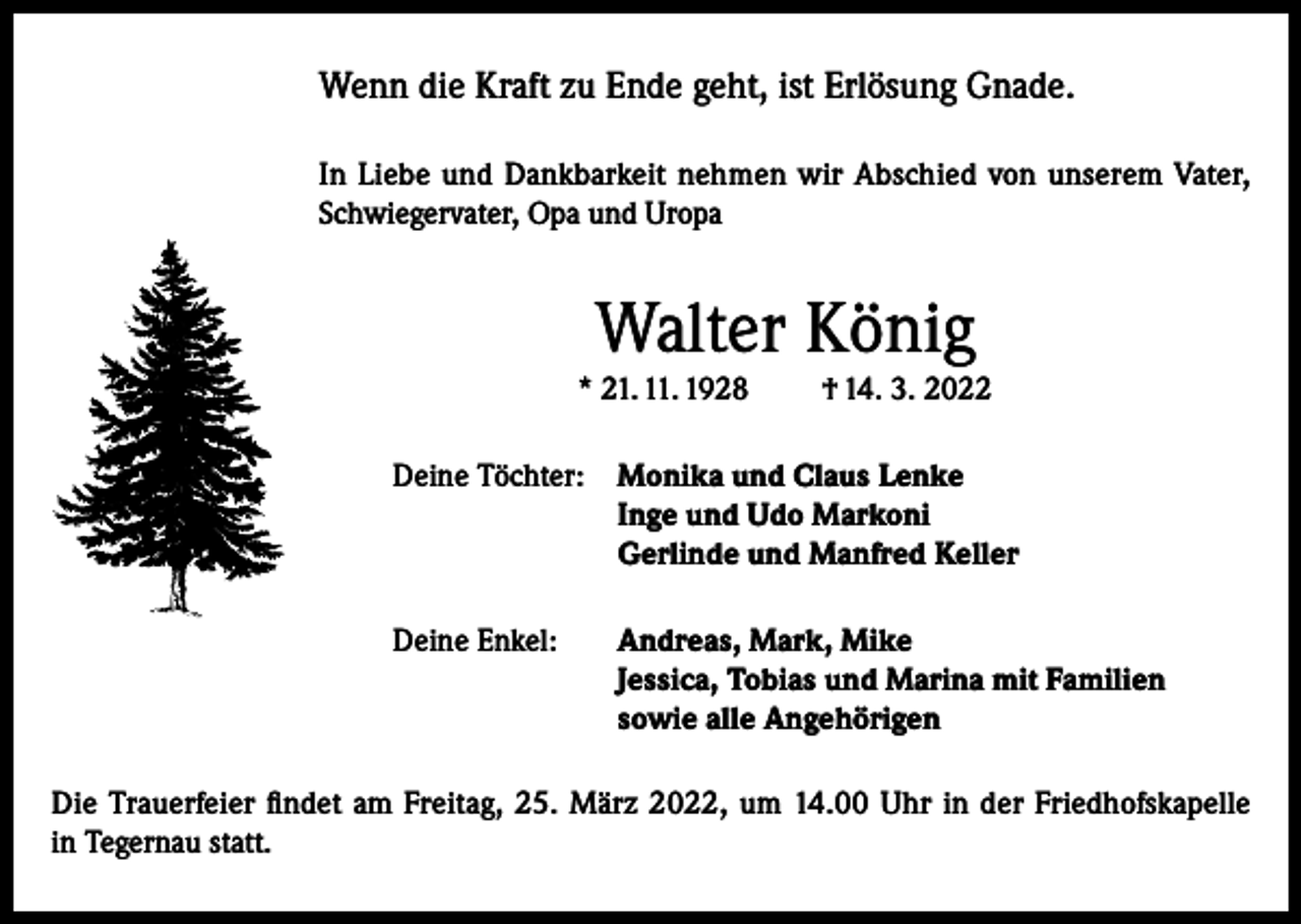 <p>Wenn die Kraft zu Ende geht, ist Erlösung Gnade.<br />In Liebe und Dankbarkeit nehmen wir Abschied von unserem Vater,<br />Schwiegervater, Opa und Uropa</p><p>Walter König<br />* 21. 11. 1928</p><p>† 14. 3. 2022</p><p>Deine Töchter: Monika und Claus Lenke<br />Inge und Udo Markoni<br />Gerlinde und Manfred Keller<br />Deine Enkel: Andreas, Mark, Mike<br />Jessica, Tobias und Marina mit Familien<br />sowie alle Angehörigen<br />Die Trauerfeier findet am Freitag, 25. März 2022, um 14.00 Uhr in der Friedhofskapelle<br />in Tegernau statt.</p>