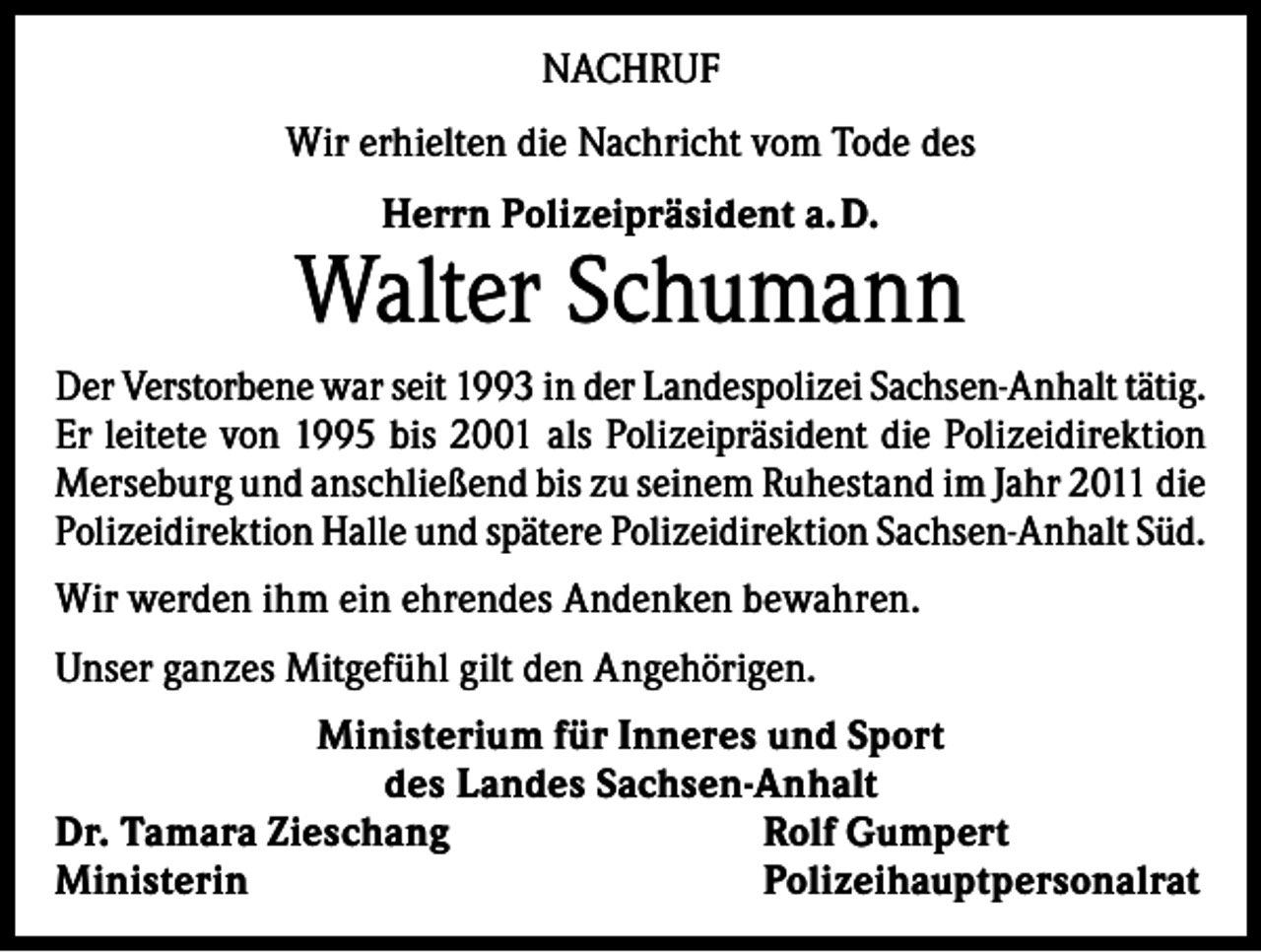 <p>NACHRUF<br />Wir erhielten die Nachricht vom Tode des<br />Herrn Polizeipräsident a. D.</p><p>Walter Schumann<br />Der Verstorbene war seit 1993 in der Landespolizei Sachsen-Anhalt tätig.<br />Er leitete von 1995 bis 2001 als Polizeipräsident die Polizeidirektion<br />Merseburg und anschließend bis zu seinem Ruhestand im Jahr 2011 die<br />Polizeidirektion Halle und spätere Polizeidirektion Sachsen-Anhalt Süd.<br />Wir werden ihm ein ehrendes Andenken bewahren.<br />Unser ganzes Mitgefühl gilt den Angehörigen.<br />Ministerium für Inneres und Sport<br />des Landes Sachsen-Anhalt<br />Dr. Tamara Zieschang<br />Rolf Gumpert<br />Ministerin Polizeihauptpersonalrat</p>