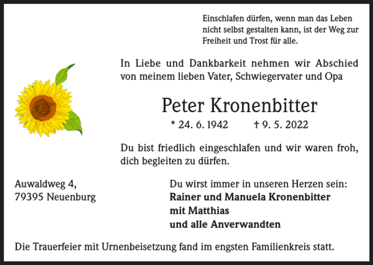 <p>Einschlafen dürfen, wenn man das Leben<br />nicht selbst gestalten kann, ist der Weg zur<br />Freiheit und Trost für alle.</p><p>In Liebe und Dankbarkeit nehmen wir Abschied<br />von meinem lieben Vater, Schwiegervater und Opa</p><p>Peter Kronenbitter<br />* 24. 6. 1942</p><p>† 9. 5. 2022</p><p>Du bist friedlich eingeschlafen und wir waren froh,<br />dich begleiten zu dürfen.<br />Auwaldweg 4,<br />79395 Neuenburg</p><p>Du wirst immer in unseren Herzen sein:<br />Rainer und Manuela Kronenbitter<br />mit Matthias<br />und alle Anverwandten</p><p>Die Trauerfeier mit Urnenbeisetzung fand im engsten Familienkreis statt.</p>