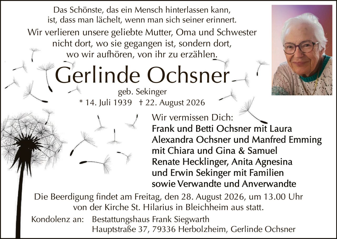 <p>Das Schönste, das ein Mensch hinterlassen kann, ist, dass man lächelt, wenn man sich seiner erinnert. Wir verlieren unsere geliebte Mutter, Oma und Schwester nicht dort, wo sie gegangen ist, sondern dort, wo wir aufhören, von ihr zu erzählen.</p>

<p><strong>Gerlinde Ochsner</strong><br/>geb. Sekinger<br/>* 14. Juli 1939 † 22. August 2026</p>

<p>Wir vermissen Dich:<br/><strong>Frank und Betti Ochsner mit Laura Alexandra Ochsner und Manfred Emming mit Chiara und Gina & Samuel Renate Hecklinger, Anita Agnesina und Erwin Sekinger mit Familien sowie Verwandte und Anerverwandte</strong></p>

<p>Die Beerdigung findet am Freitag, den 28. August 2026, um 13.00 Uhr von der Kirche St. Hilarius in Bleichheim aus statt.</p>

<p>Kondolenz an: Bestattungshaus Frank Siegwarth<br/>Hauptstraße 37, 79336 Herbolzheim, Gerlinde Ochsner</p>