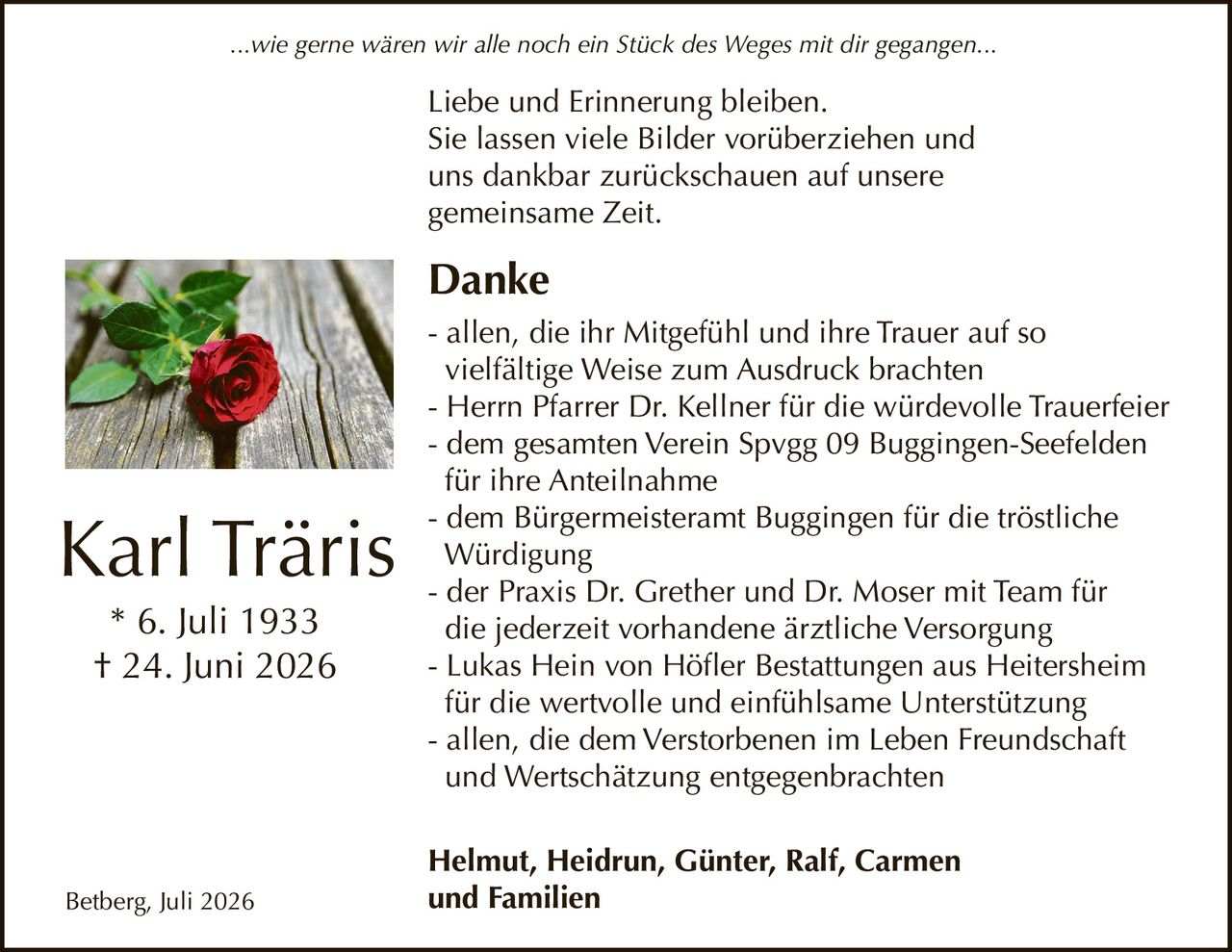 <p><i>...wie gerne wären wir alle noch ein Stück des Weges mit dir gegangen...</i></p>

<p><strong>Karl Träris</strong><br>
* 6. Juli 1933<br>
† 24. Juni 2026</p>

<p>Liebe und Erinnerung bleiben.<br>
Sie lassen viele Bilder vorüberziehen und<br>
uns dankbar zurückschauen auf unsere<br>
gemeinsame Zeit.</p>

<p><strong>Danke</strong></p>

<p>- allen, die ihr Mitgefühl und ihre Trauer auf so vielfältige Weise zum Ausdruck brachten<br>
- Herrn Pfarrer Dr. Kellner für die würdevolle Trauerfeier<br>
- dem gesamten Verein Spvgg 09 Buggingen-Seefelden für ihre Anteilnahme<br>
- dem Bürgermeisteramt Buggingen für die tröstliche Würdigung<br>
- der Praxis Dr. Grether und Dr. Moser mit Team für die jederzeit vorhandene ärztliche Versorgung<br>
- Lukas Hein von Höfler Bestattungen aus Heitersheim für die wertvolle und einfühlsame Unterstützung<br>
- allen, die dem Verstorbenen im Leben Freundschaft und Wertschätzung entgegenbrachten</p>

<p><strong>Helmut, Heidrun, Günter, Ralf, Carmen und Familien</strong></p>

<p>Betberg, Juli 2026</p>