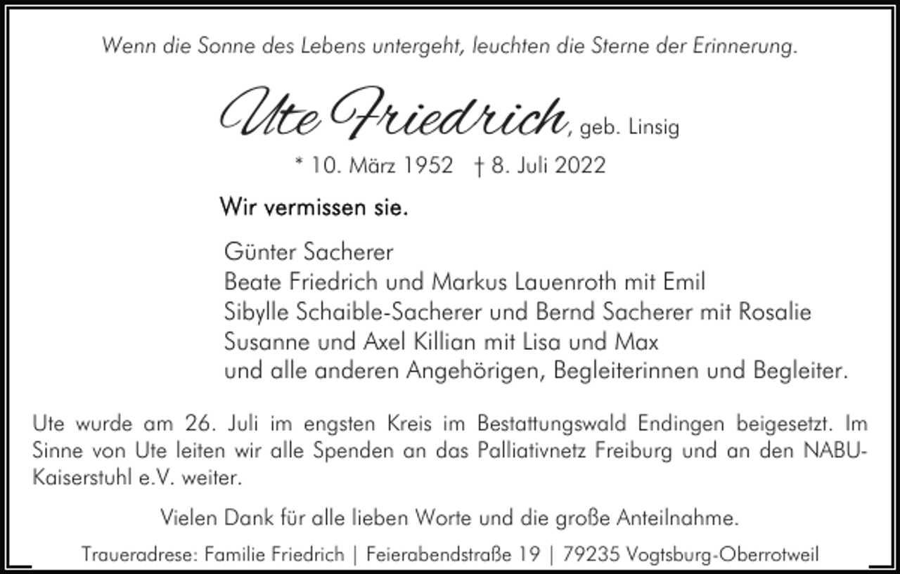 <p>Wenn die Sonne des Lebens untergeht, leuchten die Sterne der Erinnerung.</p><p>Ute Friedrich</p><p>, geb. Linsig</p><p>* 10. März 1952 † 8. Juli 2022</p><p>Günter Sacherer<br />Beate Friedrich und Markus Lauenroth mit Emil<br />Sibylle Schaible-Sacherer und Bernd Sacherer mit Rosalie<br />Susanne und Axel Killian mit Lisa und Max<br />und alle anderen Angehörigen, Begleiterinnen und Begleiter.<br />Ute wurde am 26. Juli im engsten Kreis im Bestattungswald Endingen beigesetzt. Im<br />Sinne von Ute leiten wir alle Spenden an das Palliativnetz Freiburg und an den NABUKaiserstuhl e.V. weiter.<br />Vielen Dank für alle lieben Worte und die große Anteilnahme.<br />Traueradrese: Familie Friedrich | Feierabendstraße 19 | 79235 Vogtsburg-Oberrotweil</p>