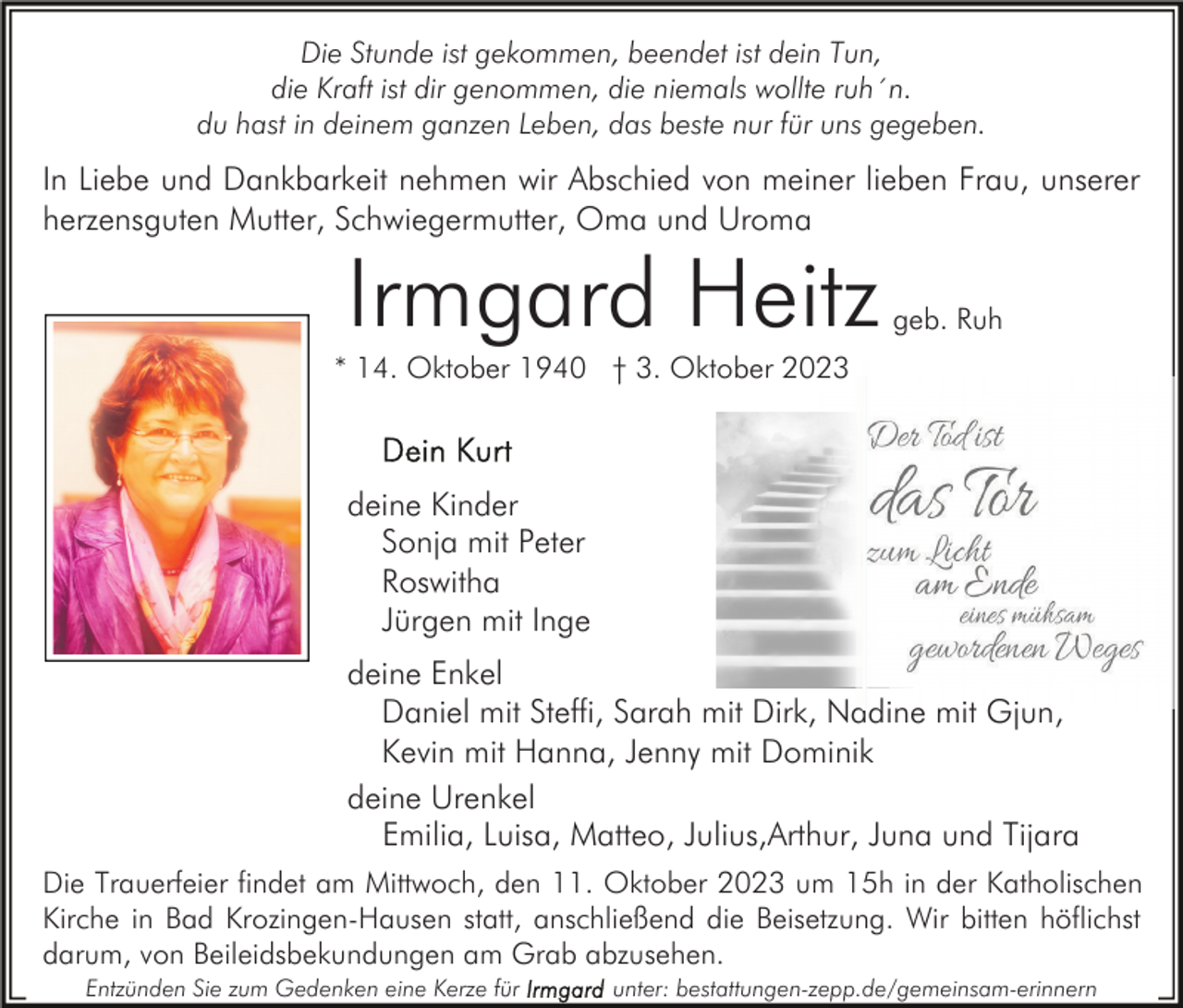 <p>Die Stunde ist gekommen, beendet ist dein Tun,<br />die Kraft ist dir genommen, die niemals wollte ruh´n.<br />du hast in deinem ganzen Leben, das beste nur für uns gegeben.</p><p>In Liebe und Dankbarkeit nehmen wir Abschied von meiner lieben Frau, unserer<br />herzensguten Mutter, Schwiegermutter, Oma und Uroma</p><p>Irmgard Heitz</p><p>geb. Ruh</p><p>* 14. Oktober 1940 † 3. Oktober 2023</p><p>deine Kinder<br />Sonja mit Peter<br />Roswitha<br />Jürgen mit Inge<br />deine Enkel<br />Daniel mit Steffi, Sarah mit Dirk, Nadine mit Gjun,<br />Kevin mit Hanna, Jenny mit Dominik<br />deine Urenkel<br />Emilia, Luisa, Matteo, Julius,Arthur, Juna und Tijara<br />Die Trauerfeier findet am Mittwoch, den 11. Oktober 2023 um 15h in der Katholischen<br />Kirche in Bad Krozingen-Hausen statt, anschließend die Beisetzung. Wir bitten höflichst<br />darum, von Beileidsbekundungen am Grab abzusehen.<br />Entzünden Sie zum Gedenken eine Kerze für</p><p>unter: bestattungen-zepp.de/gemeinsam-erinnern</p>