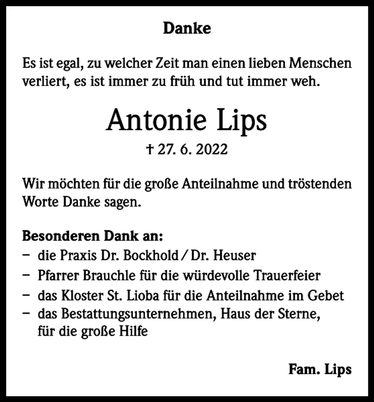 <p>Danke<br />Es ist egal, zu welcher Zeit man einen lieben Menschen<br />verliert, es ist immer zu früh und tut immer weh.</p><p>Antonie Lips<br />† 27. 6. 2022<br />Wir möchten für die große Anteilnahme und tröstenden<br />Worte Danke sagen.<br />Besonderen Dank an:<br />– die Praxis Dr. Bockhold / Dr. Heuser<br />– Pfarrer Brauchle für die würdevolle Trauerfeier<br />– das Kloster St. Lioba für die Anteilnahme im Gebet<br />– das Bestattungsunternehmen, Haus der Sterne,<br />für die große Hilfe<br />Fam. Lips</p>