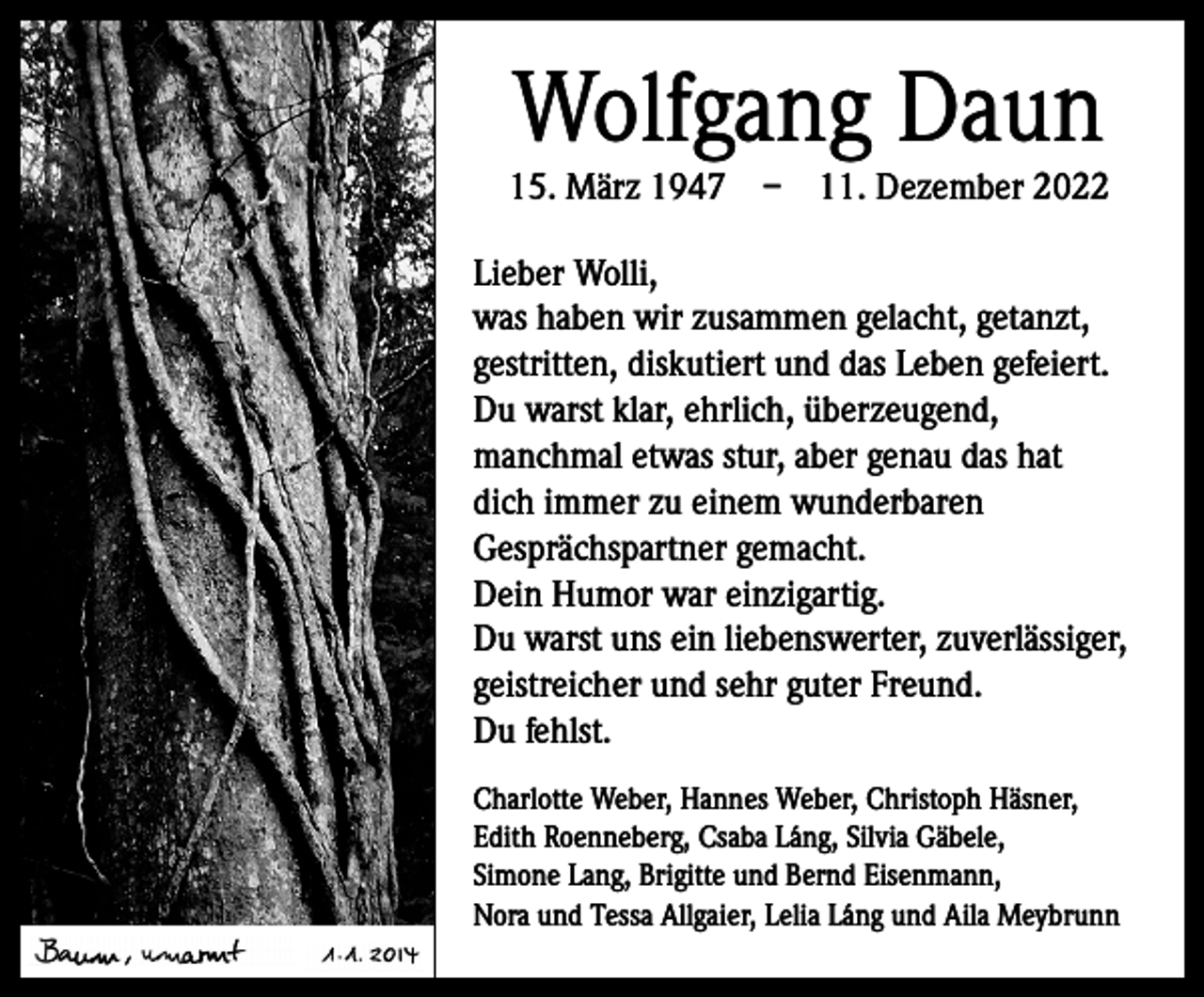 <p>Wolfgang Daun</p><p>15. März 1947 – 11. Dezember 2022<br />Lieber Wolli,<br />was haben wir zusammen gelacht, getanzt,<br />gestritten, diskutiert und das Leben gefeiert.<br />Du warst klar, ehrlich, überzeugend,<br />manchmal etwas stur, aber genau das hat<br />dich immer zu einem wunderbaren<br />Gesprächspartner gemacht.<br />Dein Humor war einzigartig.<br />Du warst uns ein liebenswerter, zuverlässiger,<br />geistreicher und sehr guter Freund.<br />Du fehlst.<br />Charlotte Weber, Hannes Weber, Christoph Häsner,<br />Edith Roenneberg, Csaba Láng, Silvia Gäbele,<br />Simone Lang, Brigitte und Bernd Eisenmann,<br />Nora und Tessa Allgaier, Lelia Láng und Aila Meybrunn</p>