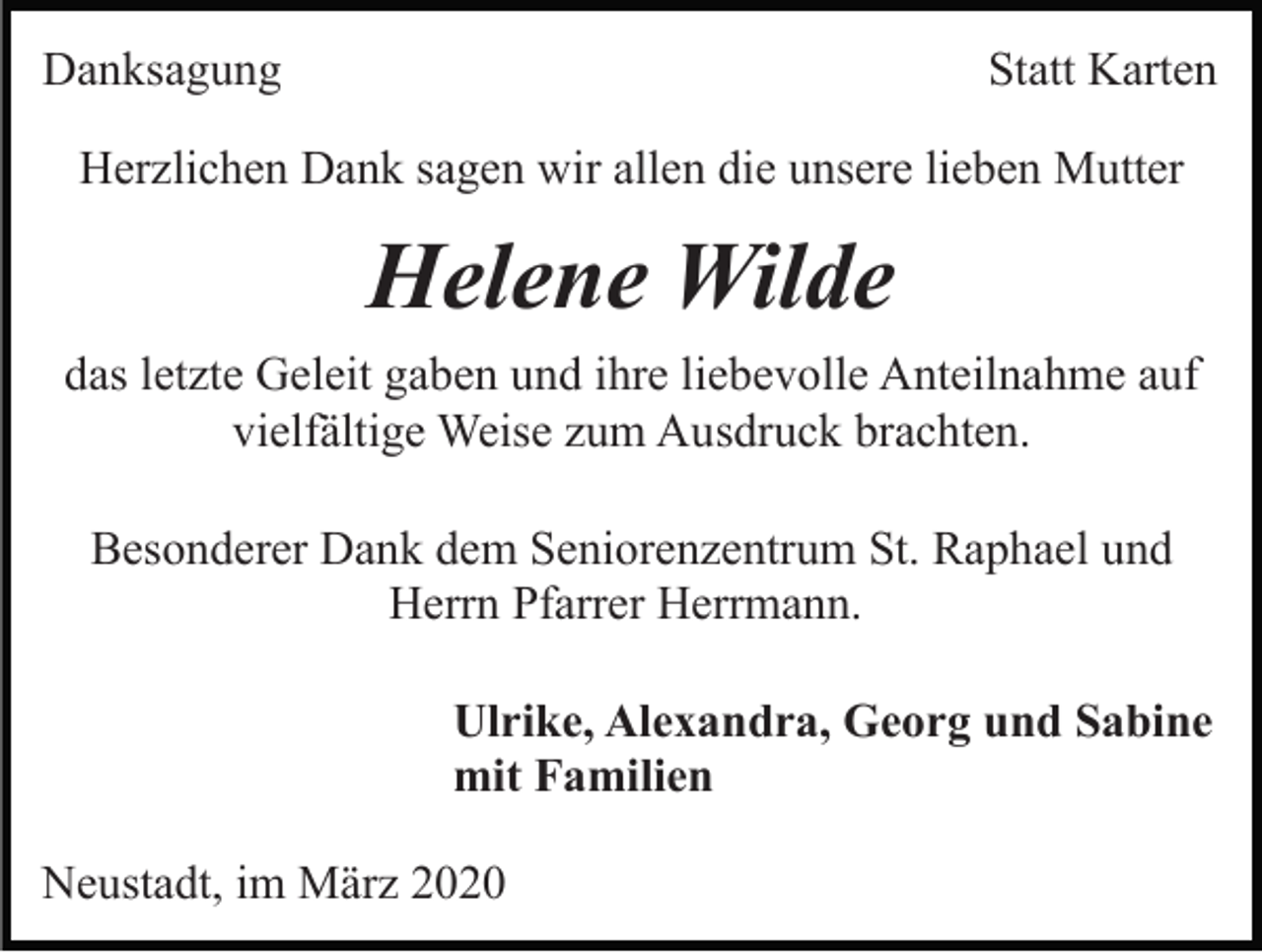 <p>Danksagung</p><p>Statt Karten</p><p>Herzlichen Dank sagen wir allen die unsere lieben Mutter</p><p>Helene Wilde<br />das letzte Geleit gaben und ihre liebevolle Anteilnahme auf<br />vielfältige Weise zum Ausdruck brachten.<br />Besonderer Dank dem Seniorenzentrum St. Raphael und<br />Herrn Pfarrer Herrmann.<br />Ulrike, Alexandra, Georg und Sabine<br />mit Familien<br />Neustadt, im März 2020</p>