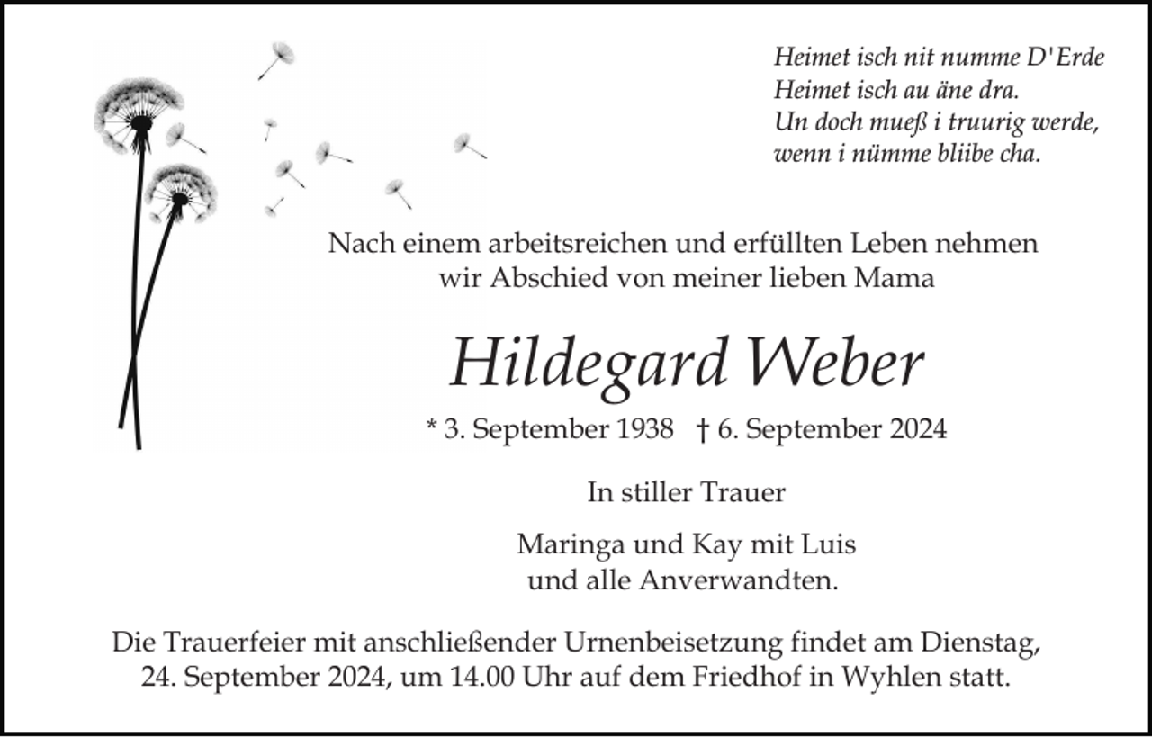 <p>Heimet isch nit numme D'Erde<br />Heimet isch au äne dra.<br />Un doch mueß i truurig werde,<br />wenn i nümme bliibe cha.</p><p>Nach einem arbeitsreichen und erfüllten Leben nehmen<br />wir Abschied von meiner lieben Mama</p><p>Hildegard Weber<br />* 3. September 1938 † 6. September 2024<br />In stiller Trauer<br />Maringa und Kay mit Luis<br />und alle Anverwandten.<br />Die Trauerfeier mit anschließender Urnenbeisetzung findet am Dienstag,<br />24. September 2024, um 14.00 Uhr auf dem Friedhof in Wyhlen statt.</p>