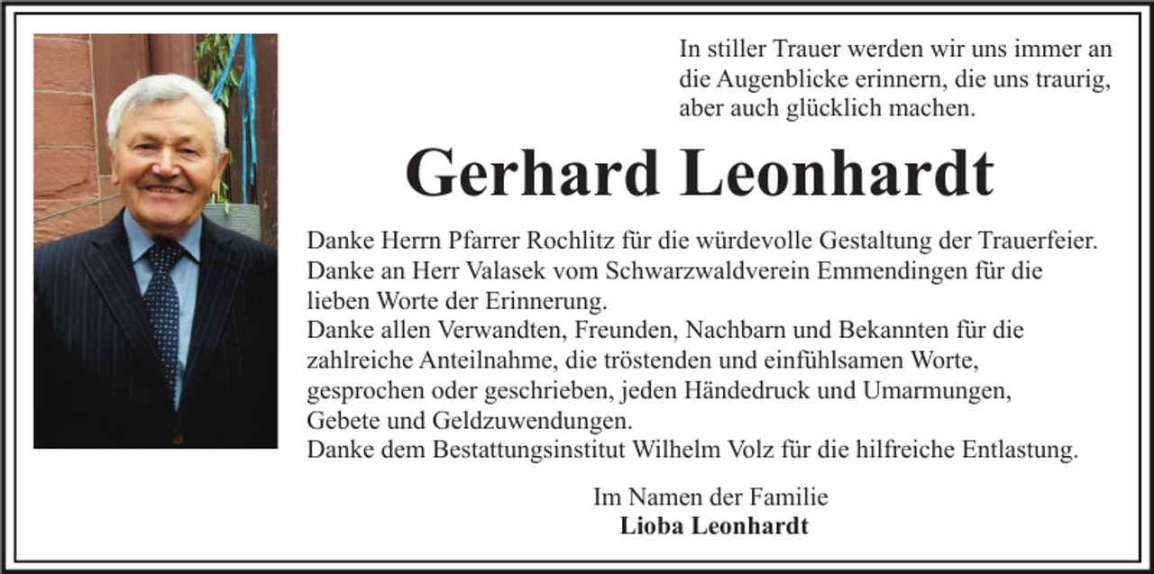 <p>In stiller Trauer werden wir uns immer an<br />die Augenblicke erinnern, die uns traurig,<br />aber auch glücklich machen.</p><p>Gerhard Leonhardt<br />Danke Herrn Pfarrer Rochlitz für die würdevolle Gestaltung der Trauerfeier.<br />Danke an Herr Valasek vom Schwarzwaldverein Emmendingen für die<br />lieben Worte der Erinnerung.<br />Danke allen Verwandten, Freunden, Nachbarn und Bekannten für die<br />zahlreiche Anteilnahme, die tröstenden und einfühlsamen Worte,<br />gesprochen oder geschrieben, jeden Händedruck und Umarmungen,<br />Gebete und Geldzuwendungen.<br />Danke dem Bestattungsinstitut Wilhelm Volz für die hilfreiche Entlastung.<br />Im Namen der Familie<br />Lioba Leonhardt</p>