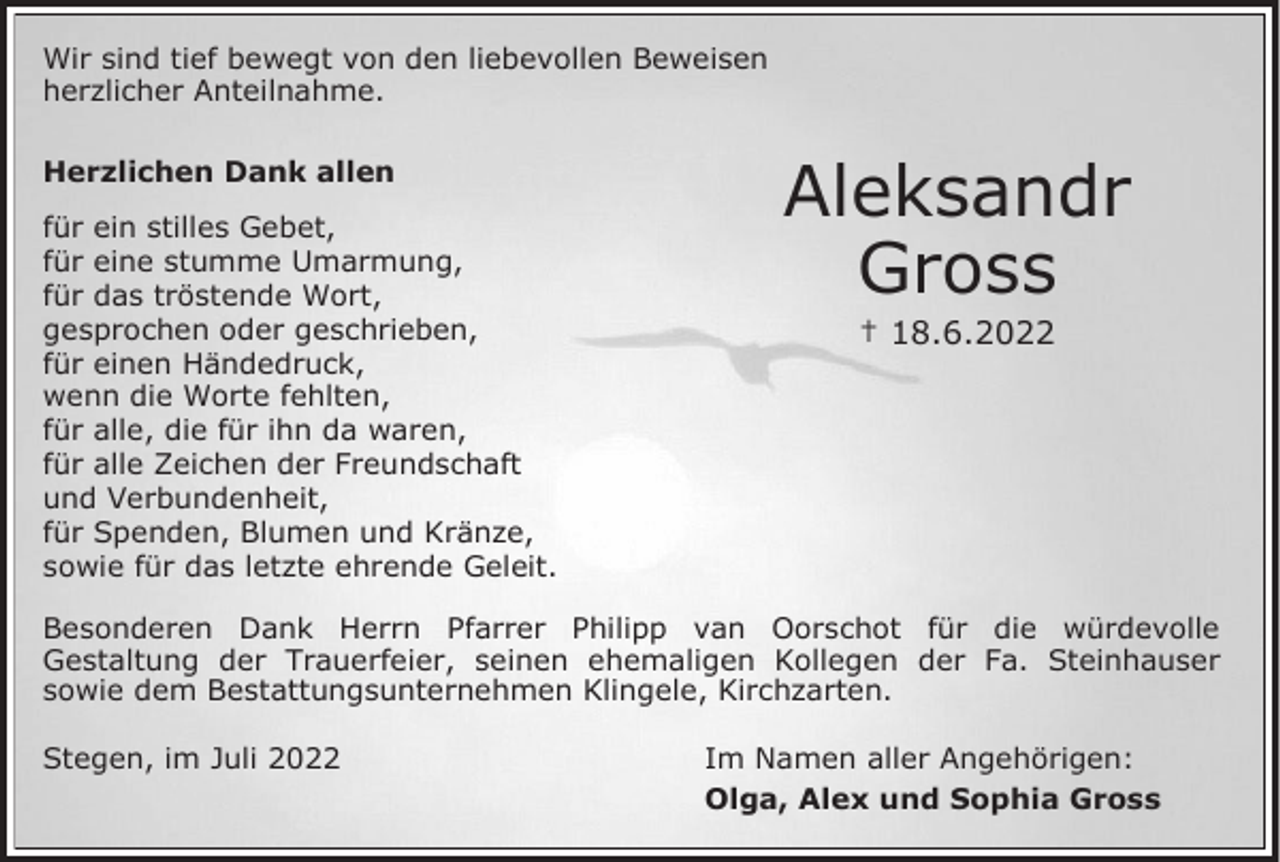 <p>Wir sind tief bewegt von den liebevollen Beweisen<br />herzlicher Anteilnahme.<br />Herzlichen Dank allen</p><p>für ein stilles Gebet,<br />für eine stumme Umarmung,<br />für das tröstende Wort,<br />gesprochen oder geschrieben,<br />für einen Händedruck,<br />wenn die Worte fehlten,<br />für alle, die für ihn da waren,<br />für alle Zeichen der Freundschaft<br />und Verbundenheit,<br />für Spenden, Blumen und Kränze,<br />sowie für das letzte ehrende Geleit.</p><p>Aleksandr<br />Gross<br />† 18.6.2022</p><p>Besonderen Dank Herrn Pfarrer Philipp van Oorschot für die würdevolle<br />Gestaltung der Trauerfeier, seinen ehemaligen Kollegen der Fa. Steinhauser<br />sowie dem Bestattungsunternehmen Klingele, Kirchzarten.<br />Stegen, im Juli 2022</p><p>Im Namen aller Angehörigen:<br />Olga, Alex und Sophia Gross</p>