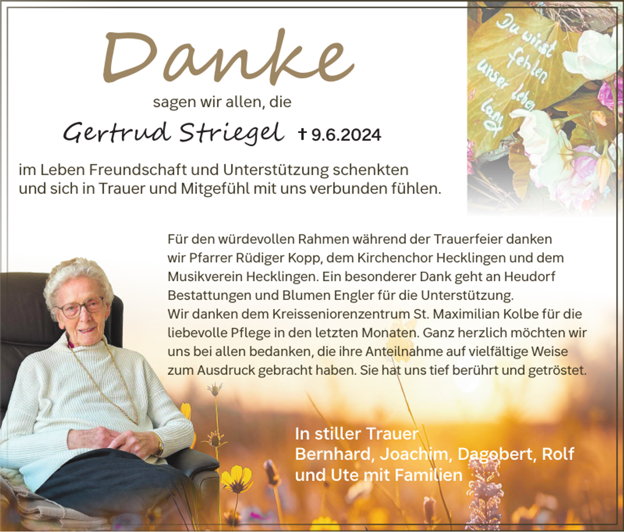 <p>Danke<br />sagen wir allen, die</p><p>Gertrud Striegel</p><p>9.6.2024</p><p>im Leben Freundschaft und Unterstützung schenkten<br />und sich in Trauer und Mitgefühl mit uns verbunden fühlen.<br />Für den würdevollen Rahmen während der Trauerfeier danken<br />wir Pfarrer Rüdiger Kopp, dem Kirchenchor Hecklingen und dem<br />Musikverein Hecklingen. Ein besonderer Dank geht an Heudorf<br />Bestattungen und Blumen Engler für die Unterstützung.<br />Wir danken dem Kreisseniorenzentrum St. Maximilian Kolbe für die<br />liebevolle Pflege in den letzten Monaten. Ganz herzlich möchten wir<br />uns bei allen bedanken, die ihre Anteilnahme auf vielfältige Weise<br />zum Ausdruck gebracht haben. Sie hat uns tief berührt und getröstet.</p><p>In stiller Trauer<br />Bernhard, Joachim, Dagobert, Rolf<br />und Ute mit Familien</p>
