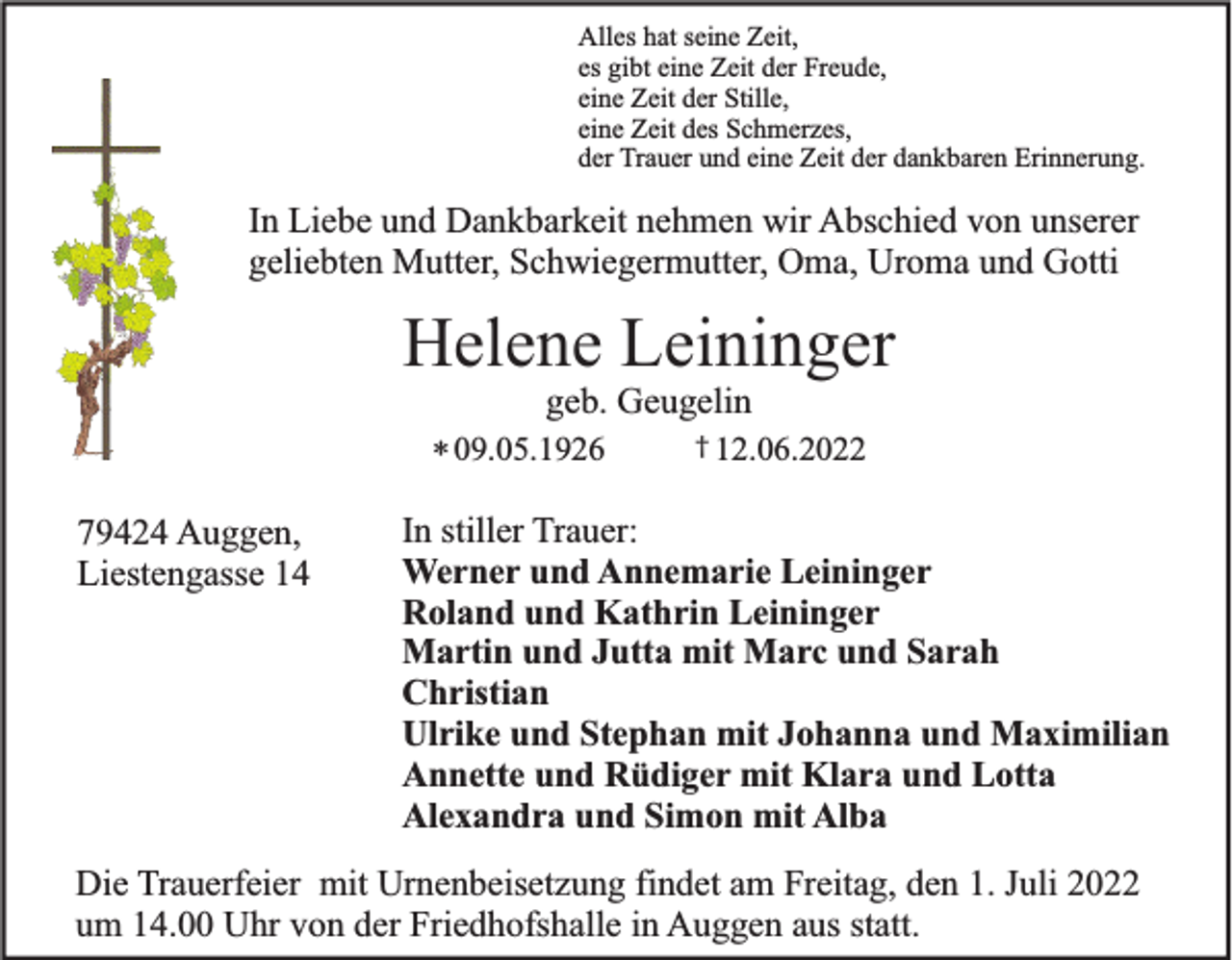 <p>Alles hat seine Zeit,<br />es gibt eine Zeit der Freude,<br />eine Zeit der Stille,<br />eine Zeit des Schmerzes,<br />der Trauer und eine Zeit der dankbaren Erinnerung.</p><p>In Liebe und Dankbarkeit nehmen wir Abschied von unserer<br />geliebten Mutter, Schwiegermutter, Oma, Uroma und Gotti</p><p>Helene Leininger<br />geb. Geugelin<br />* 09.05.1926</p><p>79424 Auggen,<br />Liestengasse 14</p><p>† 12.06.2022</p><p>In stiller Trauer:<br />Werner und Annemarie Leininger<br />Roland und Kathrin Leininger<br />Martin und Jutta mit Marc und Sarah<br />Christian<br />Ulrike und Stephan mit Johanna und Maximilian<br />Annette und Rüdiger mit Klara und Lotta<br />Alexandra und Simon mit Alba</p><p>Die Trauerfeier mit Urnenbeisetzung findet am Freitag, den 1. Juli 2022<br />um 14.00 Uhr von der Friedhofshalle in Auggen aus statt.</p>