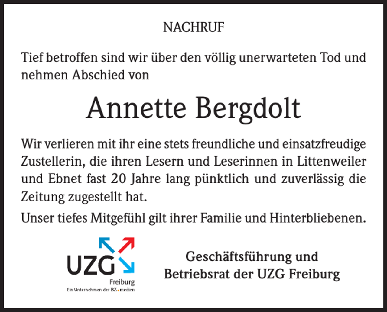 <p>NACHRUF<br />Tief betroffen sind wir über den völlig unerwarteten Tod und<br />nehmen Abschied von</p><p>Annette Bergdolt<br />Wir verlieren mit ihr eine stets freundliche und einsatzfreudige<br />Zustellerin, die ihren Lesern und Leserinnen in Littenweiler<br />und Ebnet fast 20 Jahre lang pünktlich und zuverlässig die<br />Zeitung zugestellt hat.<br />Unser tiefes Mitgefühl gilt ihrer Familie und Hinterbliebenen.</p><p>Freiburg</p><p>Geschäftsführung und<br />Betriebsrat der UZG Freiburg</p>