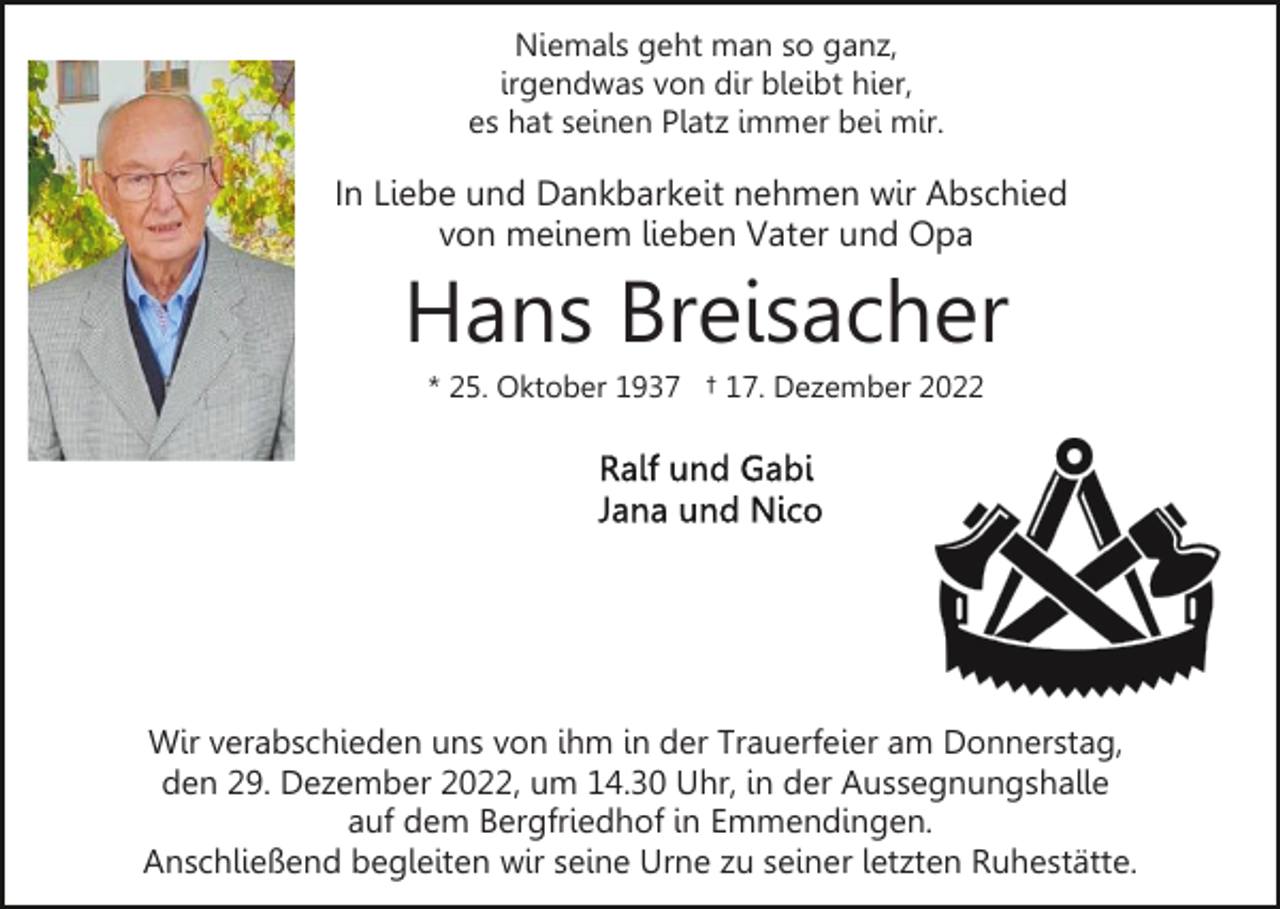<p>Niemals geht man so ganz,<br />irgendwas von dir bleibt hier,<br />es hat seinen Platz immer bei mir.</p><p>In Liebe und Dankbarkeit nehmen wir Abschied<br />von meinem lieben Vater und Opa</p><p>Hans Breisacher<br />* 25. Oktober 1937 † 17. Dezember 2022</p><p>Wir verabschieden uns von ihm in der Trauerfeier am Donnerstag,<br />den 29. Dezember 2022, um 14.30 Uhr, in der Aussegnungshalle<br />auf dem Bergfriedhof in Emmendingen.<br />Anschließend begleiten wir seine Urne zu seiner letzten Ruhestätte.</p>