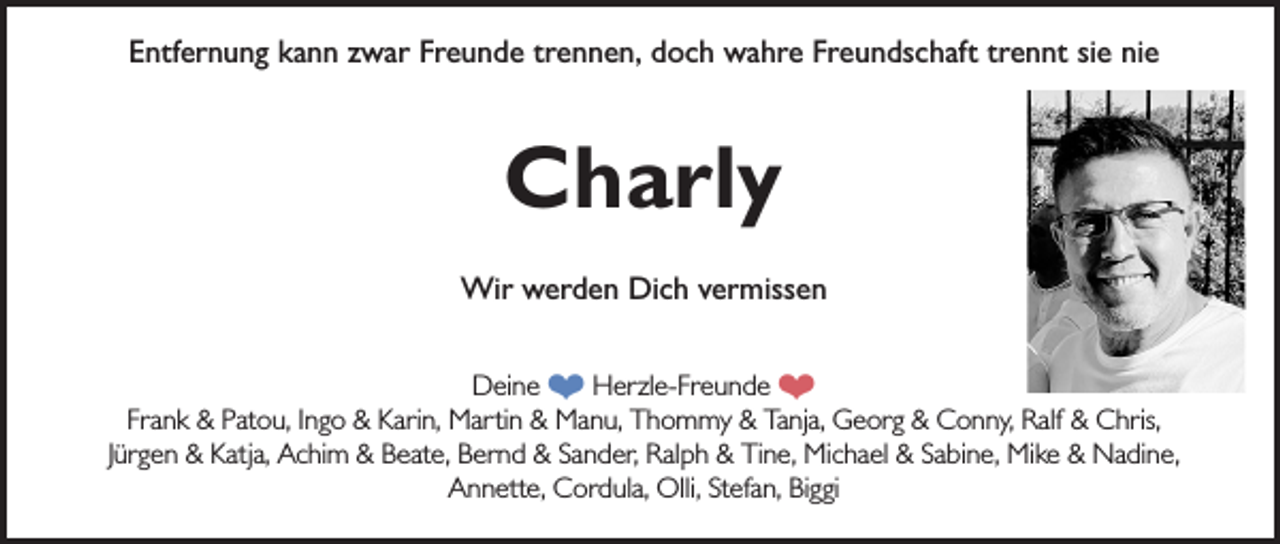 <p>Entfernung kann zwar Freunde trennen, doch wahre Freundschaft trennt sie nie</p><p>Charly<br />Wir werden Dich vermissen<br />Deine ❤ Herzle-Freunde ❤<br />Frank &amp; Patou, Ingo &amp; Karin, Martin &amp; Manu, Thommy &amp; Tanja, Georg &amp; Conny, Ralf &amp; Chris,<br />Jürgen &amp; Katja, Achim &amp; Beate, Bernd &amp; Sander, Ralph &amp; Tine, Michael &amp; Sabine, Mike &amp; Nadine,<br />Annette, Cordula, Olli, Stefan, Biggi</p>
