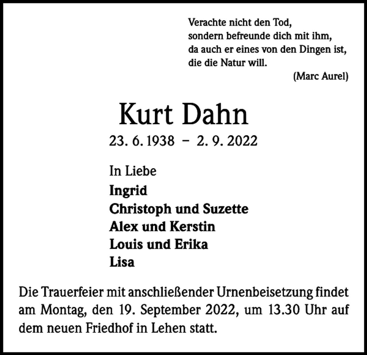 <p>Verachte nicht den Tod,<br />sondern befreunde dich mit ihm,<br />da auch er eines von den Dingen ist,<br />die die Natur will.</p><p>(Marc Aurel)</p><p>Kurt Dahn<br />23. 6. 1938 – 2. 9. 2022<br />In Liebe<br />Ingrid<br />Christoph und Suzette<br />Alex und Kerstin<br />Louis und Erika<br />Lisa<br />Die Trauerfeier mit anschließender Urnenbeisetzung ­findet<br />am Montag, den 19. September 2022, um 13.30 Uhr auf<br />dem neuen Friedhof in Lehen statt.</p>