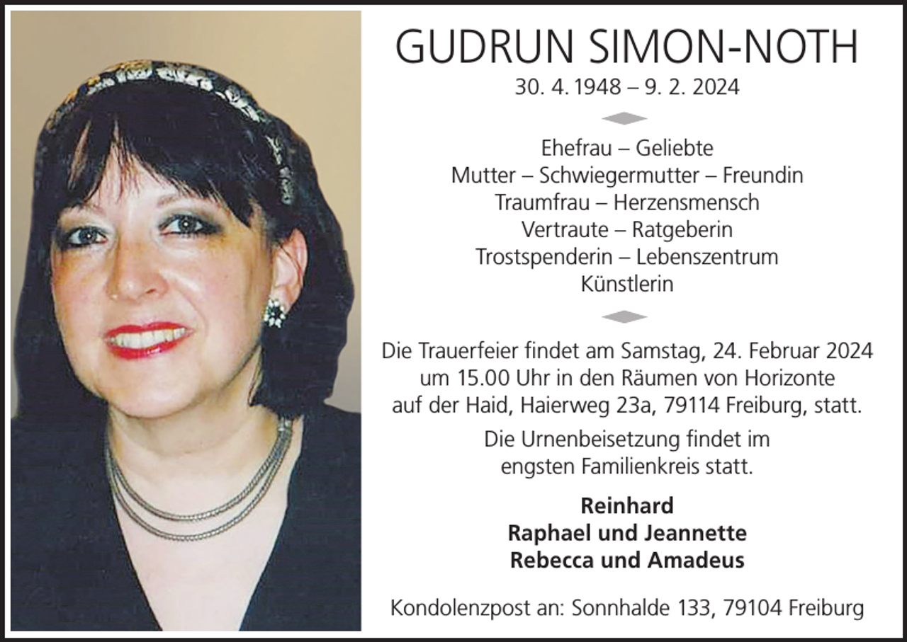 <p>GUDRUN SIMON-NOTH<br />30. 4. 1948 – 9. 2. 2024</p><p>Ehefrau – Geliebte<br />Mutter – Schwiegermutter – Freundin<br />Traumfrau – Herzensmensch<br />Vertraute – Ratgeberin<br />Trostspenderin – Lebenszentrum<br />Künstlerin<br />Die Trauerfeier findet am Samstag, 24. Februar 2024<br />um 15.00 Uhr in den Räumen von Horizonte<br />auf der Haid, Haierweg 23a, 79114 Freiburg, statt.<br />Die Urnenbeisetzung findet im<br />engsten Familienkreis statt.<br />Reinhard<br />Raphael und Jeannette<br />Rebecca und Amadeus<br />Kondolenzpost an: Sonnhalde 133, 79104 Freiburg</p>