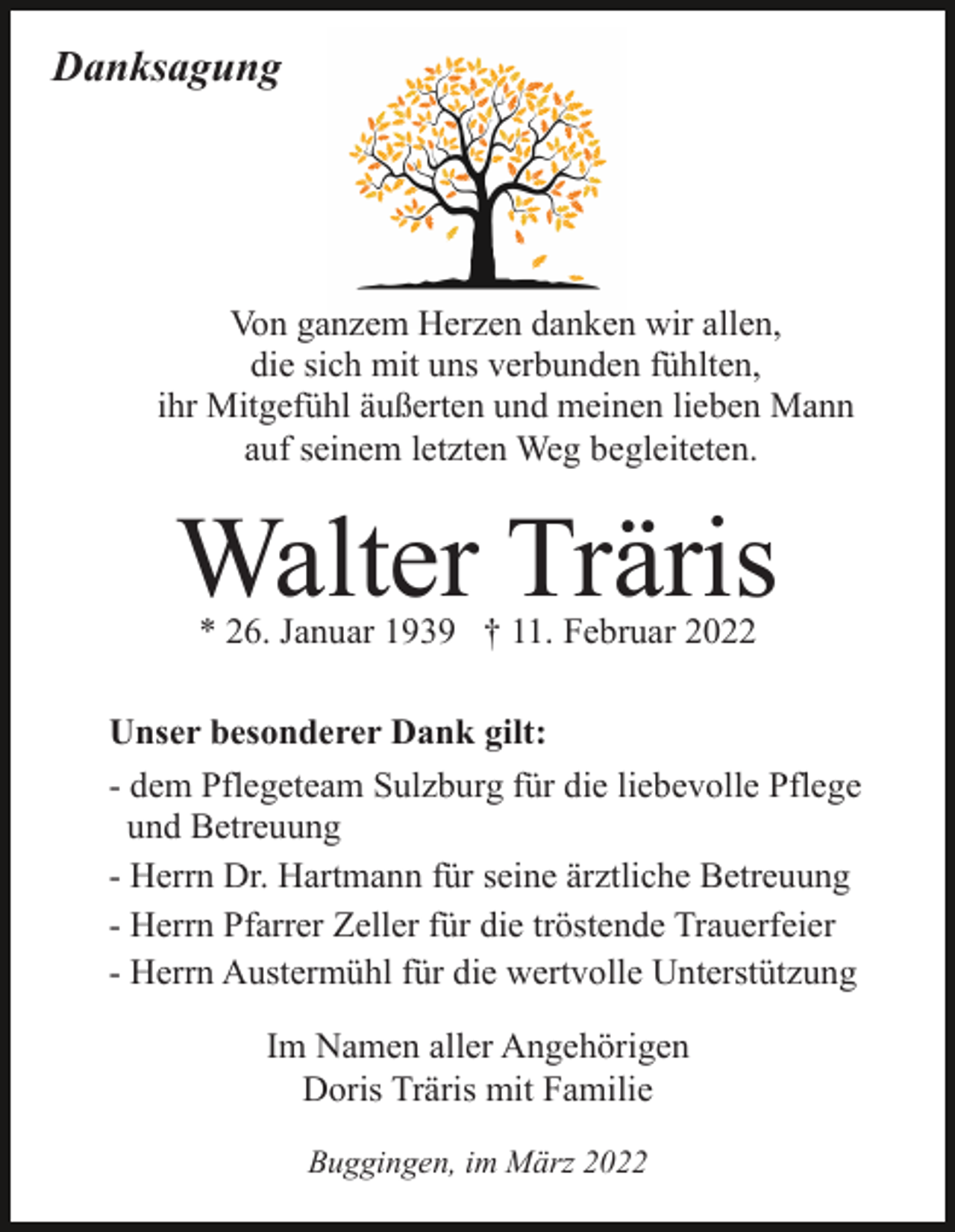<p>Danksagung</p><p>Von ganzem Herzen danken wir allen,<br />die sich mit uns verbunden fühlten,<br />ihr Mitgefühl äußerten und meinen lieben Mann<br />auf seinem letzten Weg begleiteten.</p><p>Walter Träris<br />* 26. Januar 1939 † 11. Februar 2022</p><p>Unser besonderer Dank gilt:<br />- dem Pflegeteam Sulzburg für die liebevolle Pflege<br />und Betreuung<br />- Herrn Dr. Hartmann für seine ärztliche Betreuung<br />- Herrn Pfarrer Zeller für die tröstende Trauerfeier<br />- Herrn Austermühl für die wertvolle Unterstützung<br />Im Namen aller Angehörigen<br />Doris Träris mit Familie<br />Buggingen, im März 2022</p>