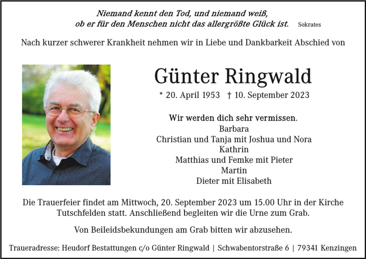 <p>Sokrates</p><p>Nach kurzer schwerer Krankheit nehmen wir in Liebe und Dankbarkeit Abschied von</p><p>* 20. April 1953 † 10. September 2023</p><p>Barbara<br />Christian und Tanja mit Joshua und Nora<br />Kathrin<br />Matthias und Femke mit Pieter<br />Martin<br />Dieter mit Elisabeth<br />Die Trauerfeier findet am Mittwoch, 20. September 2023 um 15.00 Uhr in der Kirche<br />Tutschfelden statt. Anschließend begleiten wir die Urne zum Grab.<br />Von Beileidsbekundungen am Grab bitten wir abzusehen.<br />Traueradresse: Heudorf Bestattungen c/o Günter Ringwald | Schwabentorstraße 6 | 79341 Kenzingen</p>