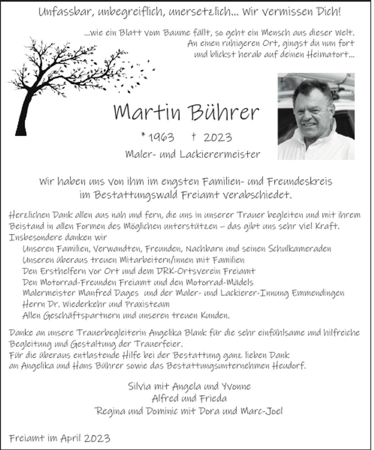 <p>Unfassbar, unbegreiflich, unersetzlich… Wir vermissen Dich!<br />…wie ein Blatt vom Baume fällt, so geht ein Mensch aus dieser Welt.<br />An einen ruhigeren Ort, gingst du nun fort<br />und blickst herab auf deinen Heimatort…</p><p>Martin Bührer<br />* 1963</p><p>† 2023</p><p>Maler- und Lackierermeister<br />Wir haben uns von ihm im engsten Familien- und Freundeskreis<br />im Bestattungswald Freiamt verabschiedet.<br />Herzlichen Dank allen aus nah und fern, die uns in unserer Trauer begleiten und mit ihrem<br />Beistand in allen Formen des Möglichen unterstützen – das gibt uns sehr viel Kraft.<br />Insbesondere danken wir<br />Unseren Familien, Verwandten, Freunden, Nachbarn und seinen Schulkameraden<br />Unseren überaus treuen Mitarbeitern/innen mit Familien<br />Den Ersthelfern vor Ort und dem DRK-Ortsverein Freiamt<br />Den Motorrad-Freunden Freiamt und den Motorrad-Mädels<br />Malermeister Manfred Dages und der Maler- und Lackierer-Innung Emmendingen<br />Herrn Dr. Wiederkehr und Praxisteam<br />Allen Geschäftspartnern und unseren treuen Kunden.<br />Danke an unsere Trauerbegleiterin Angelika Blank für die sehr einfühlsame und hilfreiche<br />Begleitung und Gestaltung der Trauerfeier.<br />Für die überaus entlastende Hilfe bei der Bestattung ganz lieben Dank<br />an Angelika und Hans Bührer sowie das Bestattungsunternehmen Heudorf.</p><p>Silvia mit Angela und Yvonne<br />Alfred und Frieda<br />Regina und Dominic mit Dora und Marc-Joel<br />Freiamt im April 2023</p>