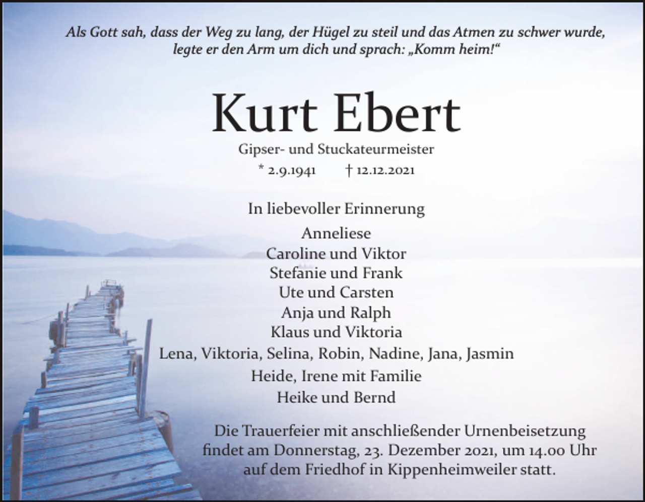 <p>Als Gott sah, dass der Weg zu lang, der Hügel zu steil und das Atmen zu schwer wurde,<br />legte er den Arm um dich und sprach: „Komm heim!“</p><p>Kurt Ebert<br />Gipser­ und Stuckateurmeister<br />* 2.9.1941<br />† 12.12.2021</p><p>In liebevoller Erinnerung<br />Anneliese<br />Caroline und Viktor<br />Stefanie und Frank<br />Ute und Carsten<br />Anja und Ralph<br />Klaus und Viktoria<br />Lena, Viktoria, Selina, Robin, Nadine, Jana, Jasmin<br />Heide, Irene mit Familie<br />Heike und Bernd<br />Die Trauerfeier mit anschließender Urnenbeisetzung<br />ﬁndet am Donnerstag, 23. Dezember 2021, um 14.00 Uhr<br />auf dem Friedhof in Kippenheimweiler statt.</p>