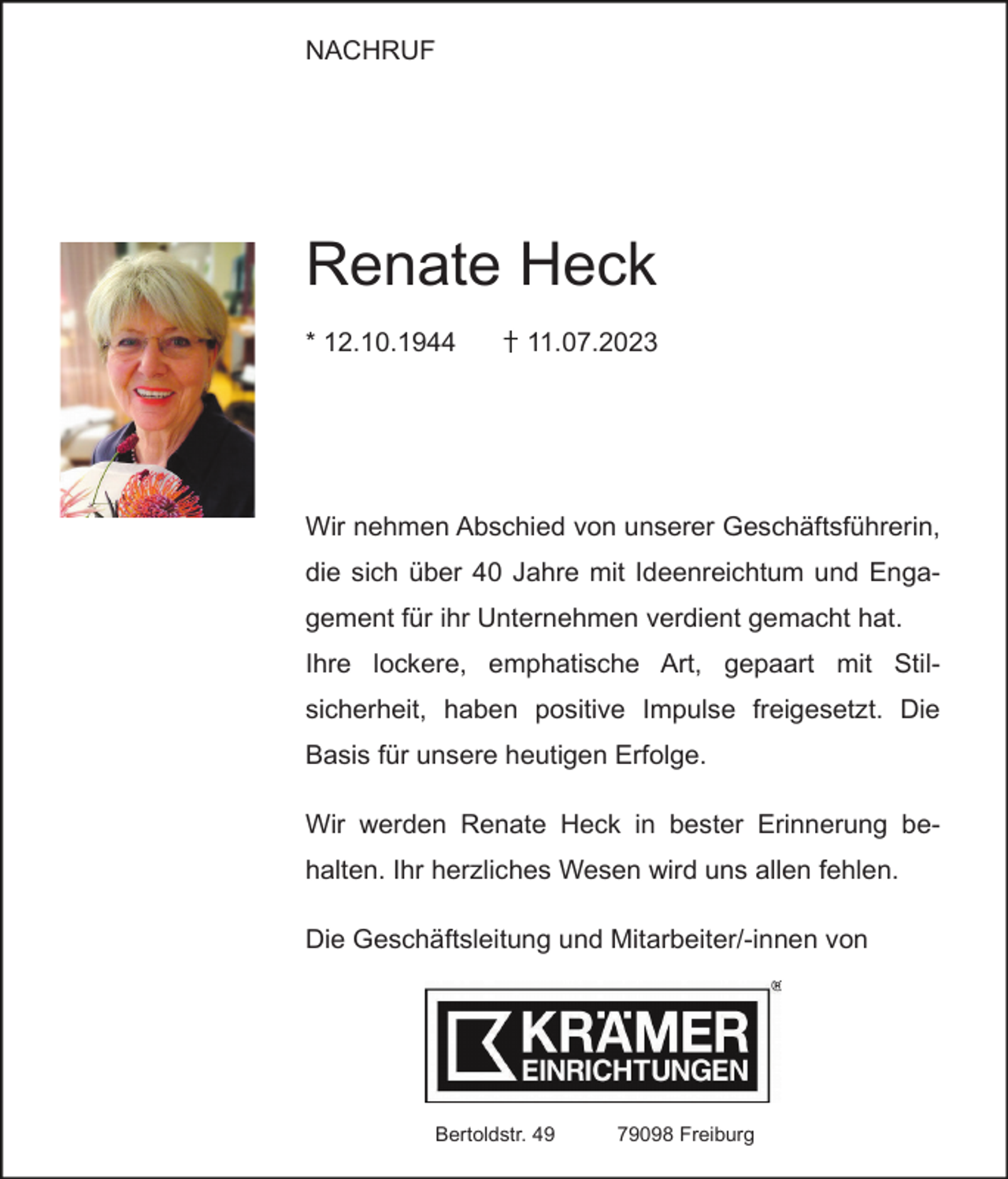 <p>NACHRUF</p><p>Renate Heck<br />* 12.10.1944</p><p>11.07.2023</p><p>Wir nehmen Abschied von unserer Geschäftsführerin,<br />die sich über 40 Jahre mit Ideenreichtum und Engagement für ihr Unternehmen verdient gemacht hat.<br />Ihre lockere, emphatische Art, gepaart mit Stilsicherheit, haben positive Impulse freigesetzt. Die<br />Basis für unsere heutigen Erfolge.<br />Wir werden Renate Heck in bester Erinnerung behalten. Ihr herzliches Wesen wird uns allen fehlen.<br />Die Geschäftsleitung und Mitarbeiter/-innen von</p><p>Bertoldstr. 49</p><p>79098 Freiburg</p>