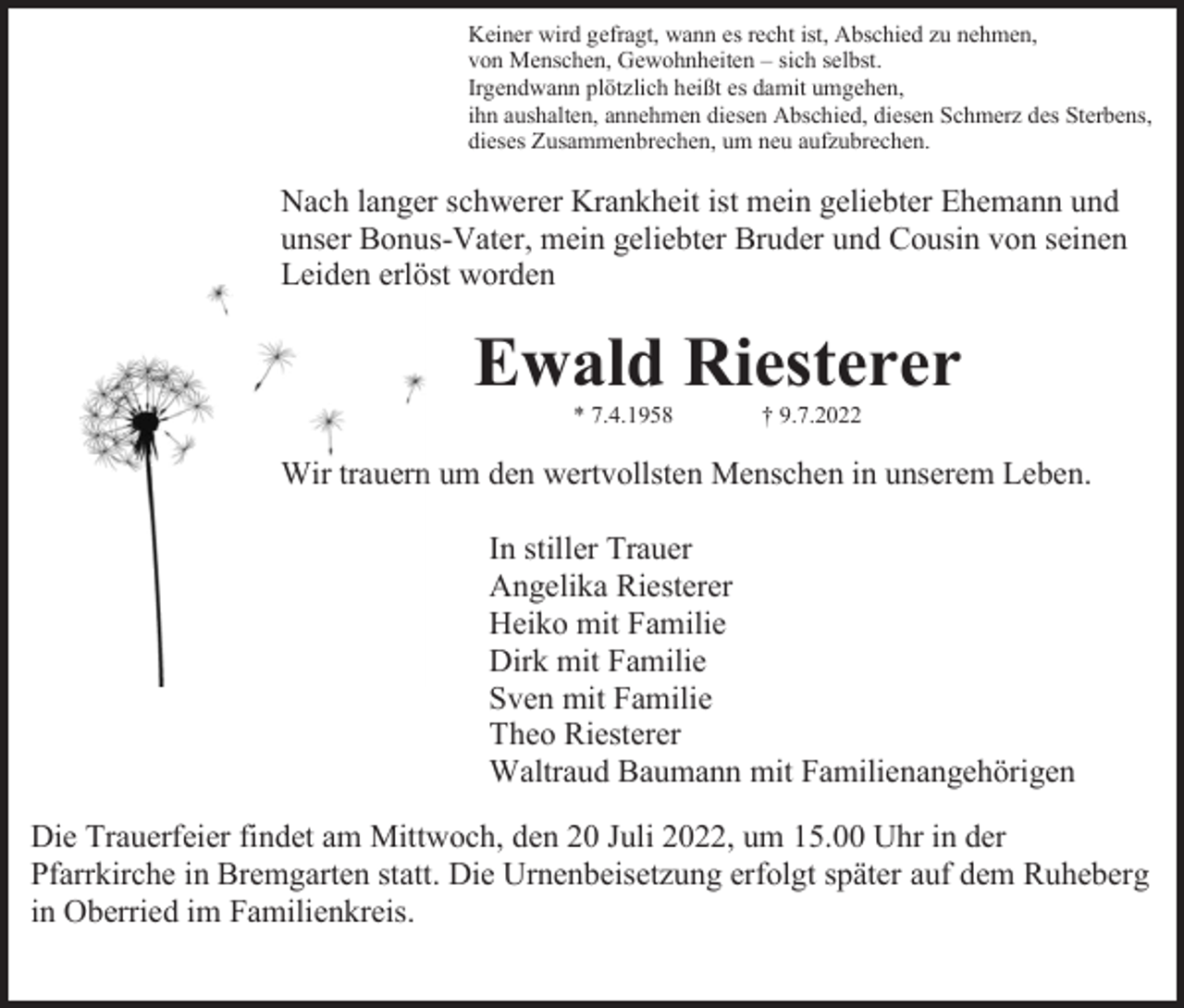 <p>Keiner wird gefragt, wann es recht ist, Abschied zu nehmen,<br />von Menschen, Gewohnheiten – sich selbst.<br />Irgendwann plötzlich heißt es damit umgehen,<br />ihn aushalten, annehmen diesen Abschied, diesen Schmerz des Sterbens,<br />dieses Zusammenbrechen, um neu aufzubrechen.</p><p>Nach langer schwerer Krankheit ist mein geliebter Ehemann und<br />unser Bonus-Vater, mein geliebter Bruder und Cousin von seinen<br />Leiden erlöst worden</p><p>Ewald Riesterer<br />* 7.4.1958</p><p>† 9.7.2022</p><p>Wir trauern um den wertvollsten Menschen in unserem Leben.<br />In stiller Trauer<br />Angelika Riesterer<br />Heiko mit Familie<br />Dirk mit Familie<br />Sven mit Familie<br />Theo Riesterer<br />Waltraud Baumann mit Familienangehörigen<br />Die Trauerfeier findet am Mittwoch, den 20 Juli 2022, um 15.00 Uhr in der<br />Pfarrkirche in Bremgarten statt. Die Urnenbeisetzung erfolgt später auf dem Ruheberg<br />in Oberried im Familienkreis.</p>