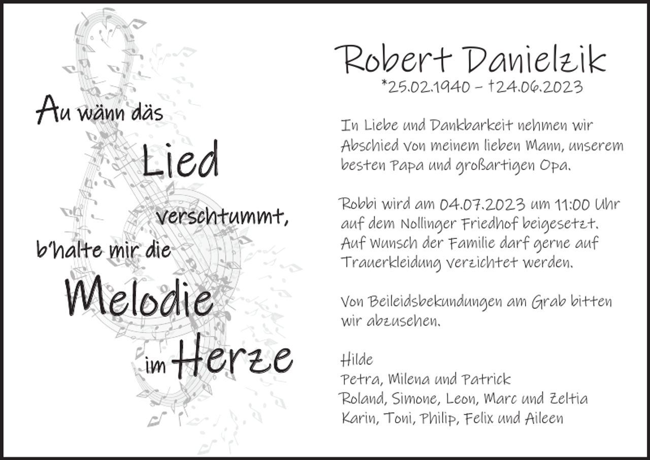 <p>Robert<br />Danielzik<br />*25.02.1940 – †24.06.2023</p><p>Au wänn däs</p><p>Lied<br />verschtummt,<br />verschtummt,<br />b‘halte mir die</p><p>Melodie<br />im</p><p>Herze</p><p>In Liebe und Dankbarkeit nehmen wir<br />Abschied von meinem lieben Mann, unserem<br />besten Papa und großartigen Opa.<br />Robbi wird am 04.07.2023 um 11:00 Uhr<br />auf dem Nollinger Friedhof beigesetzt.<br />Auf Wunsch der Familie darf gerne auf<br />Trauerkleidung verzichtet werden.<br />Von Beileidsbekundungen am Grab bitten<br />wir abzusehen.<br />Hilde<br />Petra, Milena und Patrick<br />Roland, Simone, Leon, Marc und Zeltia<br />Karin, Toni, Philip, Felix und Aileen</p>
