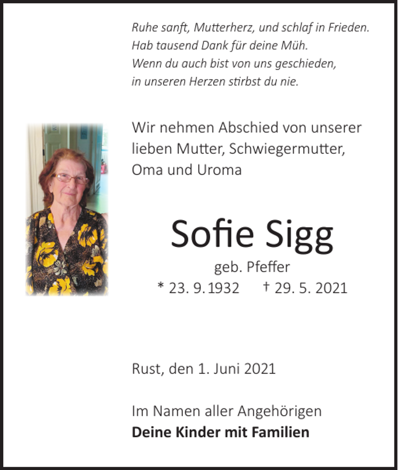 <p>Ruhe sanft, Mutterherz, und schlaf in Frieden.<br />Hab tausend Dank für deine Müh.<br />Wenn du auch bist von uns geschieden,<br />in unseren Herzen stirbst du nie.</p><p>Wir nehmen Abschied von unserer<br />lieben Mutter, Schwiegermutter,<br />Oma und Uroma</p><p>Sofie Sigg</p><p>geb. Pfeffer<br />* 23. 9. 1932 † 29. 5. 2021</p><p>Rust, den 1. Juni 2021<br />Im Namen aller Angehörigen<br />Deine Kinder mit Familien</p>