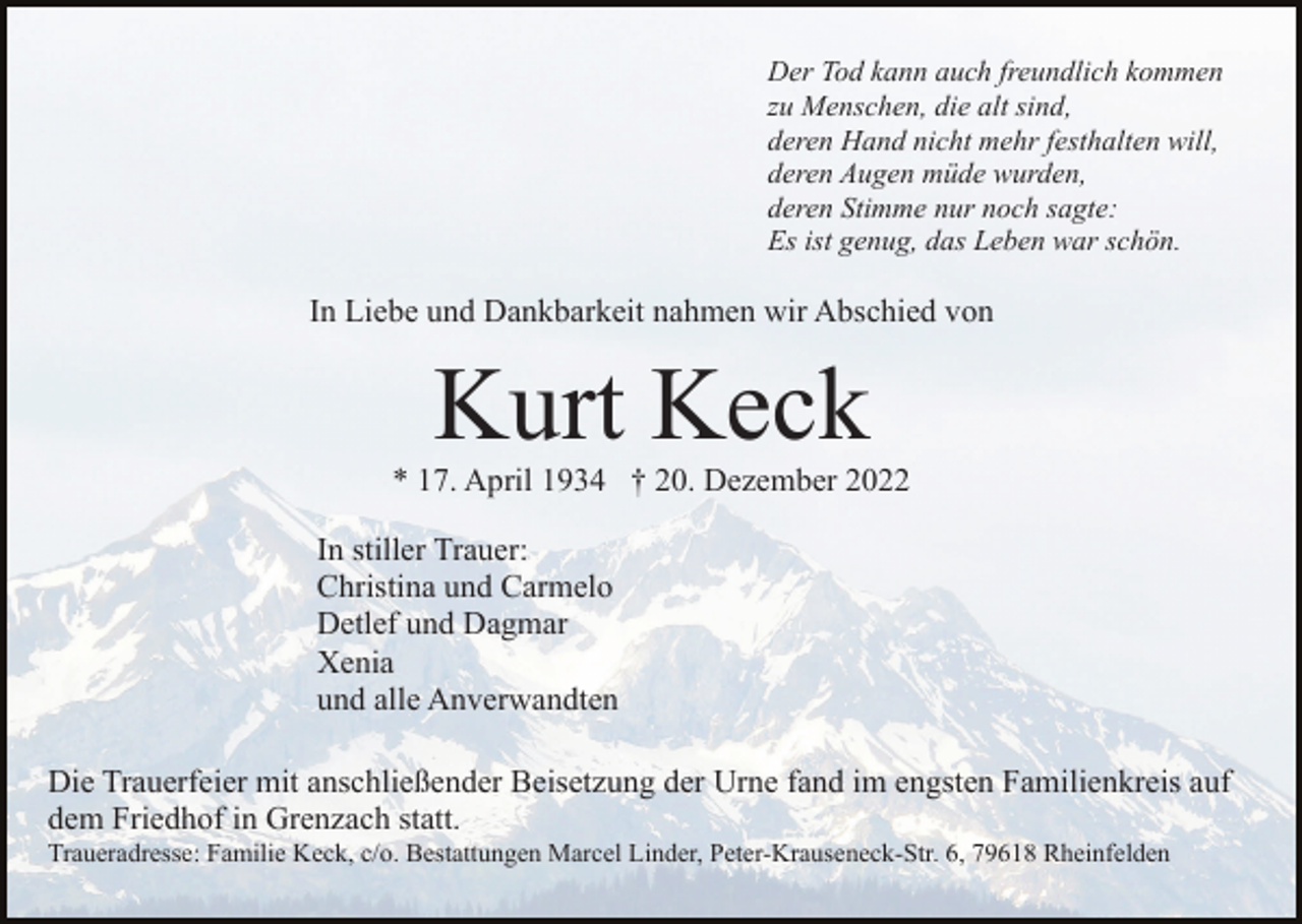 <p>Der Tod kann auch freundlich kommen<br />zu Menschen, die alt sind,<br />deren Hand nicht mehr festhalten will,<br />deren Augen müde wurden,<br />deren Stimme nur noch sagte:<br />Es ist genug, das Leben war schön.</p><p>In Liebe und Dankbarkeit nahmen wir Abschied von</p><p>Kurt Keck<br />* 17. April 1934 † 20. Dezember 2022<br />In stiller Trauer:<br />Christina und Carmelo<br />Detlef und Dagmar<br />Xenia<br />und alle Anverwandten<br />Die Trauerfeier mit anschließender Beisetzung der Urne fand im engsten Familienkreis auf<br />dem Friedhof in Grenzach statt.<br />Traueradresse: Familie Keck, c/o. Bestattungen Marcel Linder, Peter-Krauseneck-Str. 6, 79618 Rheinfelden</p>