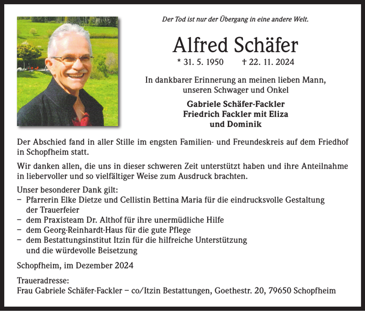 <p>Der Tod ist nur der Übergang in eine andere Welt.</p><p>Alfred Schäfer<br />* 31. 5. 1950 † 22. 11. 2024</p><p>In dankbarer Erinnerung an meinen lieben Mann,<br />unseren Schwager und Onkel<br />Gabriele Schäfer-Fackler<br />Friedrich Fackler mit Eliza<br />und Dominik<br />Der Abschied fand in aller Stille im engsten Familien- und Freundeskreis auf dem Friedhof<br />in Schopfheim statt.<br />Wir danken allen, die uns in dieser schweren Zeit unterstützt haben und ihre Anteilnahme<br />in liebervoller und so vielfältiger Weise zum Ausdruck brachten.<br />Unser besonderer Dank gilt:<br />– Pfarrerin Elke Dietze und Cellistin Bettina Maria für die eindrucksvolle Gestaltung<br />der Trauerfeier<br />– dem Praxisteam Dr. Althof für ihre unermüdliche Hilfe<br />– dem Georg-Reinhardt-Haus für die gute Pflege<br />– dem Bestattungsinstitut Itzin für die hilfreiche Unterstützung<br />und die würdevolle Beisetzung<br />Schopfheim, im Dezember 2024<br />Traueradresse:<br />Frau Gabriele Schäfer-Fackler – co/Itzin Bestattungen, Goethestr. 20, 79650 Schopfheim</p>