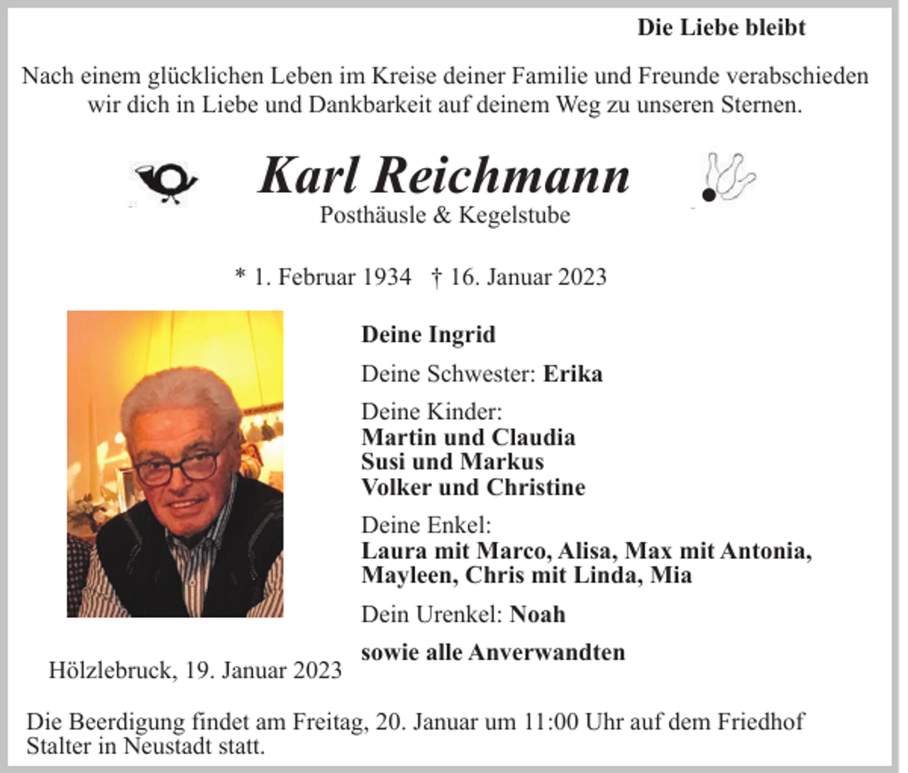 <p>Die Liebe bleibt<br />Nach einem glücklichen Leben im Kreise deiner Familie und Freunde verabschieden<br />wir dich in Liebe und Dankbarkeit auf deinem Weg zu unseren Sternen.</p><p>Karl Reichmann<br />Posthäusle &amp; Kegelstube</p><p>.</p><p>* 1. Februar 1934 † 16. Januar 2023<br />Deine Ingrid<br />Deine Schwester: Erika<br />Deine Kinder:<br />Martin und Claudia<br />Susi und Markus<br />Volker und Christine<br />Deine Enkel:<br />Laura mit Marco, Alisa, Max mit Antonia,<br />Mayleen, Chris mit Linda, Mia<br />Dein Urenkel: Noah<br />Hölzlebruck, 19. Januar 2023</p><p>sowie alle Anverwandten</p><p>Die Beerdigung findet am Freitag, 20. Januar um 11:00 Uhr auf dem Friedhof<br />Stalter in Neustadt statt.</p>