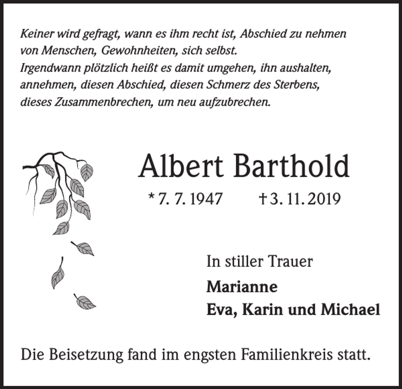 <p>Keiner wird gefragt, wann es ihm recht ist, Abschied zu nehmen<br />von Menschen, Gewohnheiten, sich selbst.<br />Irgendwann plötzlich heißt es damit umgehen, ihn aushalten,<br />annehmen, diesen Abschied, diesen Schmerz des Sterbens,<br />dieses Zusammenbrechen, um neu aufzubrechen.</p><p>Albert Barthold<br />* 7. 7. 1947 † 3. 11. 2019<br />In stiller Trauer<br />Marianne<br />Eva, Karin und Michael<br />Die Beisetzung fand im engsten Familienkreis statt.</p>