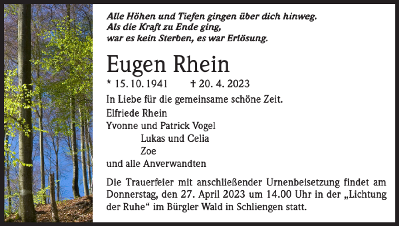 <p>Alle Höhen und Tiefen gingen über dich hinweg.<br />Als die Kraft zu Ende ging,<br />war es kein Sterben, es war Erlösung.</p><p>Eugen Rhein</p><p>* 15. 10. 1941 † 20. 4. 2023<br />In Liebe für die gemeinsame schöne Zeit.<br />Elfriede Rhein<br />Yvonne und Patrick Vogel</p><p>Lukas und Celia<br />Zoe<br />und alle Anverwandten<br />Die Trauerfeier mit anschließender Urnenbeisetzung findet am<br />Donnerstag, den 27. April 2023 um 14.00 Uhr in der „Lichtung<br />der Ruhe“ im Bürgler Wald in Schliengen statt.</p>
