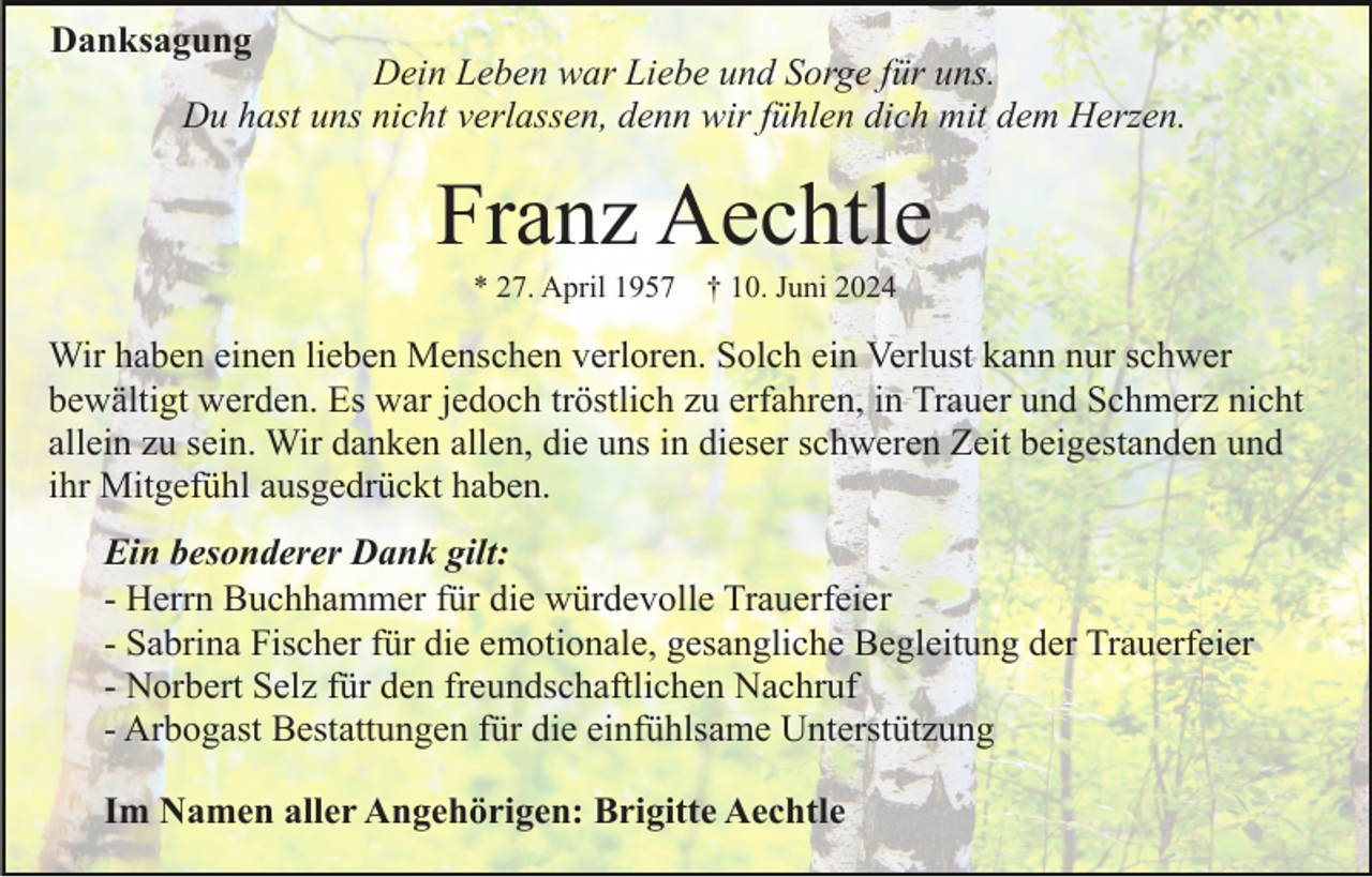 <p>Danksagung</p><p>Dein Leben war Liebe und Sorge für uns.<br />Du hast uns nicht verlassen, denn wir fühlen dich mit dem Herzen.</p><p>Franz Aechtle<br />* 27. April 1957 † 10. Juni 2024</p><p>Wir haben einen lieben Menschen verloren. Solch ein Verlust kann nur schwer<br />bewältigt werden. Es war jedoch tröstlich zu erfahren, in Trauer und Schmerz nicht<br />allein zu sein. Wir danken allen, die uns in dieser schweren Zeit beigestanden und<br />ihr Mitgefühl ausgedrückt haben.<br />Ein besonderer Dank gilt:<br />- Herrn Buchhammer für die würdevolle Trauerfeier<br />- Sabrina Fischer für die emotionale, gesangliche Begleitung der Trauerfeier<br />- Norbert Selz für den freundschaftlichen Nachruf<br />- Arbogast Bestattungen für die einfühlsame Unterstützung<br />Im Namen aller Angehörigen: Brigitte Aechtle</p>