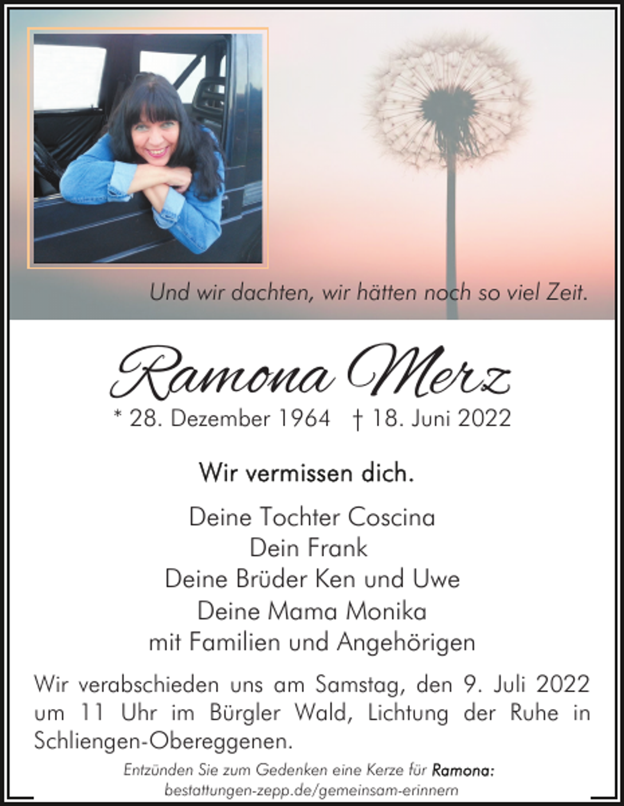 <p>Und wir dachten, wir hätten noch so viel Zeit.</p><p>Ramona Merz</p><p>* 28. Dezember 1964 † 18. Juni 2022</p><p>Deine Tochter Coscina<br />Dein Frank<br />Deine Brüder Ken und Uwe<br />Deine Mama Monika<br />mit Familien und Angehörigen<br />Wir verabschieden uns am Samstag, den 9. Juli 2022<br />um 11 Uhr im Bürgler Wald, Lichtung der Ruhe in<br />Schliengen-Obereggenen.<br />Entzünden Sie zum Gedenken eine Kerze für<br />bestattungen-zepp.de/gemeinsam-erinnern</p>