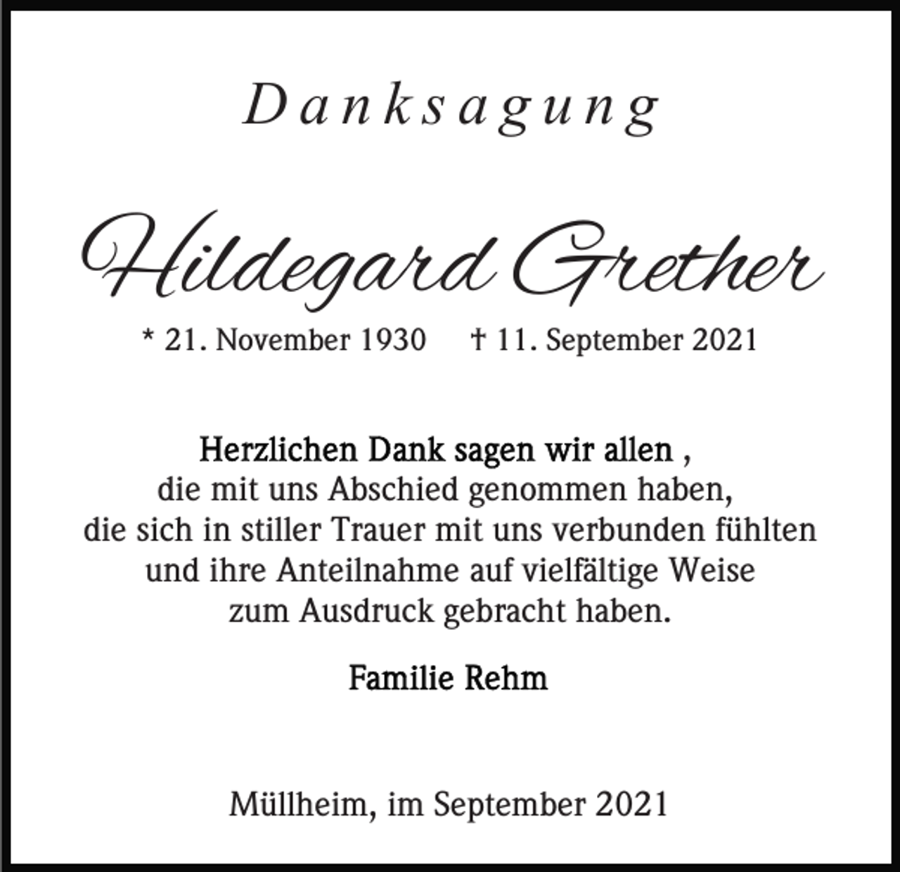 <p>Danksagung</p><p>Hildegard Grether<br />* 21. November 1930</p><p>† 11. September 2021</p><p>,<br />die mit uns Abschied genommen haben,<br />die sich in stiller Trauer mit uns verbunden fühlten<br />und ihre Anteilnahme auf vielfältige Weise<br />zum Ausdruck gebracht haben.</p><p>Müllheim, im September 2021</p>