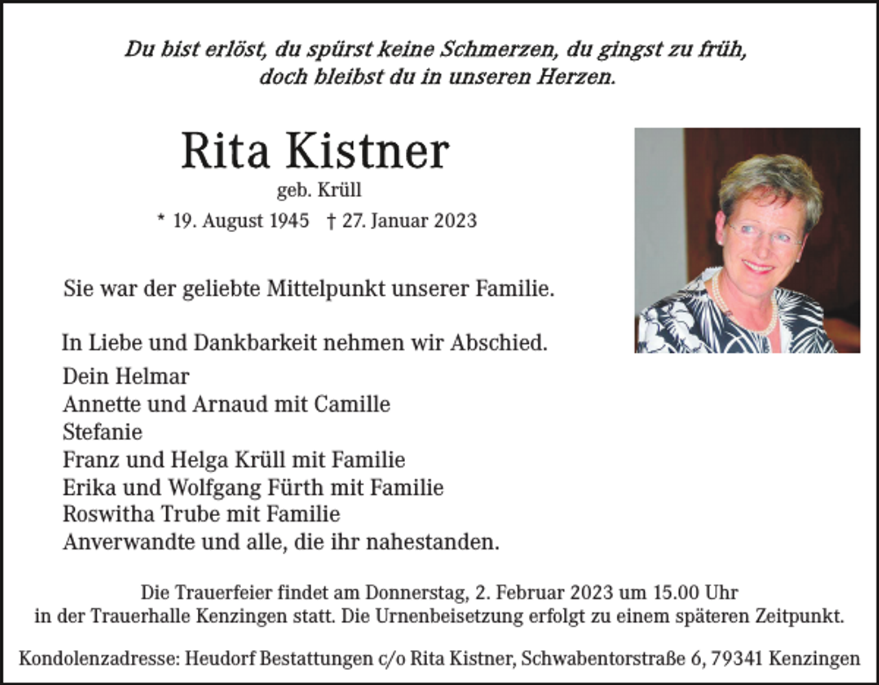 <p>geb. Krüll<br />* 19. August 1945 † 27. Januar 2023</p><p>Sie war der geliebte Mittelpunkt unserer Familie.<br />In Liebe und Dankbarkeit nehmen wir Abschied.<br />Dein Helmar<br />Annette und Arnaud mit Camille<br />Stefanie<br />Franz und Helga Krüll mit Familie<br />Erika und Wolfgang Fürth mit Familie<br />Roswitha Trube mit Familie<br />Anverwandte und alle, die ihr nahestanden.<br />Die Trauerfeier findet am Donnerstag, 2. Februar 2023 um 15.00 Uhr<br />in der Trauerhalle Kenzingen statt. Die Urnenbeisetzung erfolgt zu einem späteren Zeitpunkt.<br />Kondolenzadresse: Heudorf Bestattungen c/o Rita Kistner, Schwabentorstraße 6, 79341 Kenzingen</p>