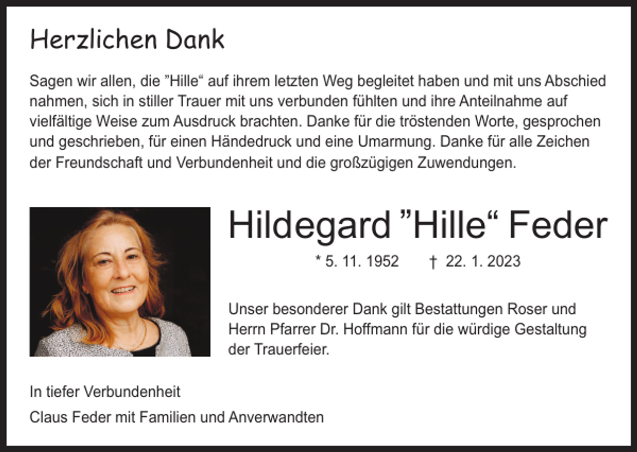 <p>Herzlichen Dank<br />„<br />Sagen wir allen, die Hille“ auf ihrem letzten Weg begleitet haben und mit uns ­Abschied<br />nahmen, sich in stiller Trauer mit uns verbunden fühlten und ihre Anteilnahme auf<br />vielfältige Weise zum Ausdruck brachten. Danke für die tröstenden Worte, gesprochen<br />und geschrieben, für einen Händedruck und eine Umarmung. Danke für alle Zeichen<br />der Freundschaft und Verbundenheit und die großzügigen Zuwendungen.</p><p>„</p><p>Hildegard Hille“ Feder<br />* 5. 11. 1952 † 22. 1. 2023<br />Unser besonderer Dank gilt Bestattungen Roser und<br />Herrn Pfarrer Dr. Hoffmann für die würdige Gestaltung<br />der Trauerfeier.<br />In tiefer Verbundenheit<br />Claus Feder mit Familien und Anverwandten</p>
