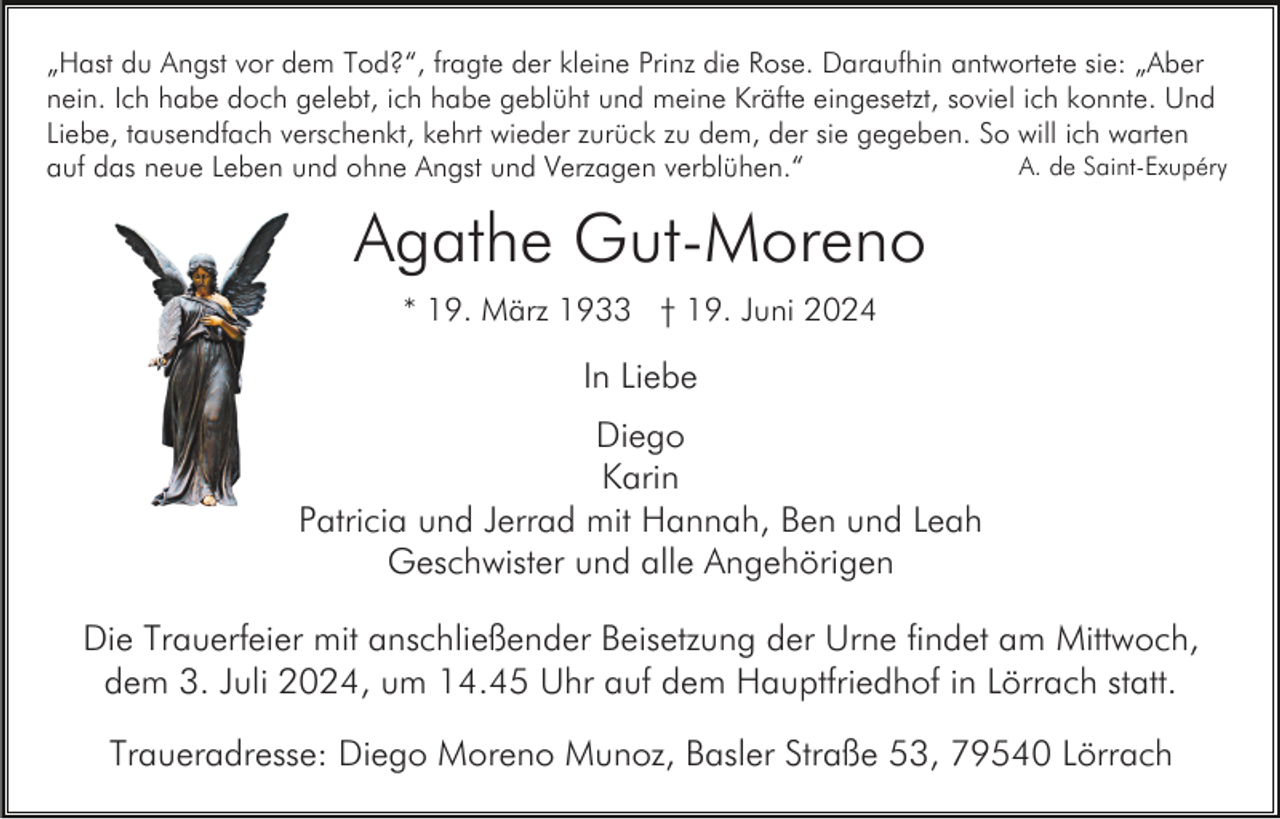 <p>„Hast du Angst vor dem Tod?“, fragte der kleine Prinz die Rose. Daraufhin antwortete sie: „Aber<br />nein. Ich habe doch gelebt, ich habe geblüht und meine Kräfte eingesetzt, soviel ich konnte. Und<br />Liebe, tausendfach verschenkt, kehrt wieder zurück zu dem, der sie gegeben. So will ich warten<br />A. de Saint-Exupéry<br />auf das neue Leben und ohne Angst und Verzagen verblühen.“</p><p>Agathe Gut-Moreno<br />* 19. März 1933 † 19. Juni 2024</p><p>In Liebe<br />Diego<br />Karin<br />Patricia und Jerrad mit Hannah, Ben und Leah<br />Geschwister und alle Angehörigen<br />Die Trauerfeier mit anschließender Beisetzung der Urne findet am Mittwoch,<br />dem 3. Juli 2024, um 14.45 Uhr auf dem Hauptfriedhof in Lörrach statt.<br />Traueradresse: Diego Moreno Munoz, Basler Straße 53, 79540 Lörrach</p>