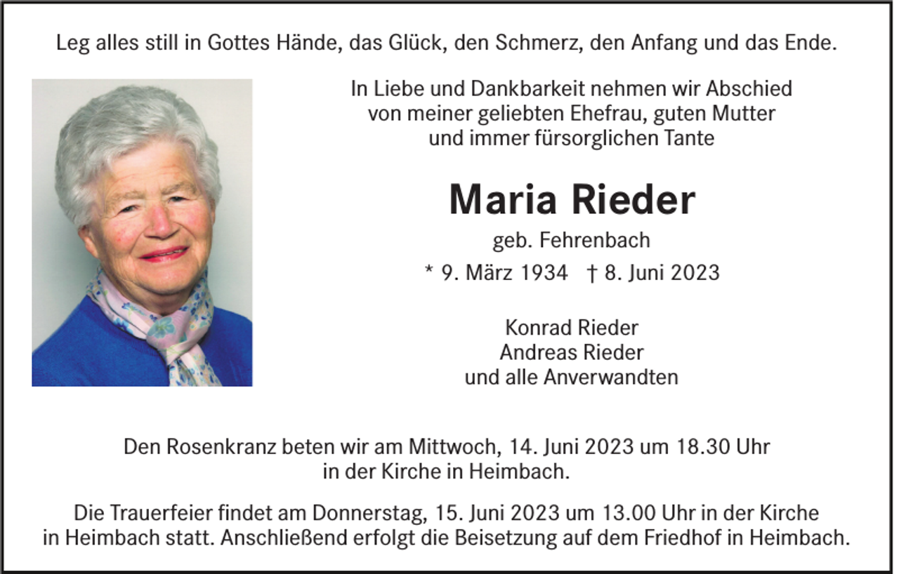 <p>Leg alles still in Gottes Hände, das Glück, den Schmerz, den Anfang und das Ende.<br />In Liebe und Dankbarkeit nehmen wir Abschied<br />von meiner geliebten Ehefrau, guten Mutter<br />und immer fürsorglichen Tante</p><p>Maria Rieder</p><p>geb. Fehrenbach<br />* 9. März 1934 † 8. Juni 2023<br />Konrad Rieder<br />Andreas Rieder<br />und alle Anverwandten<br />Den Rosenkranz beten wir am Mittwoch, 14. Juni 2023 um 18.30 Uhr<br />in der Kirche in Heimbach.<br />Die Trauerfeier ﬁndet am Donnerstag, 15. Juni 2023 um 13.00 Uhr in der Kirche<br />in Heimbach statt. Anschließend erfolgt die Beisetzung auf dem Friedhof in Heimbach.</p>