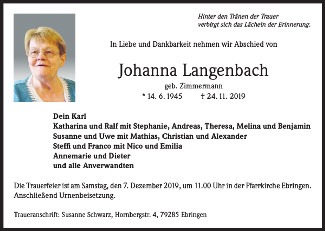 <p>Hinter den Tränen der Trauer<br />verbirgt sich das Lächeln der Erinnerung.</p><p>In Liebe und Dankbarkeit nehmen wir Abschied von</p><p>Johanna Langenbach<br />geb. Zimmermann<br />* 14. 6. 1945<br />† 24. 11. 2019<br />Dein Karl<br />Katharina und Ralf mit Stephanie, Andreas, Theresa, Melina und Benjamin<br />Susanne und Uwe mit Mathias, Christian und Alexander<br />Steffi und Franco mit Nico und Emilia<br />Annemarie und Dieter<br />und alle Anverwandten<br />Die Trauerfeier ist am Samstag, den 7. Dezember 2019, um 11.00 Uhr in der Pfarrkirche Ebringen.<br />Anschließend Urnenbeisetzung.<br />Traueranschrift: Susanne Schwarz, Hornbergstr. 4, 79285 Ebringen</p>